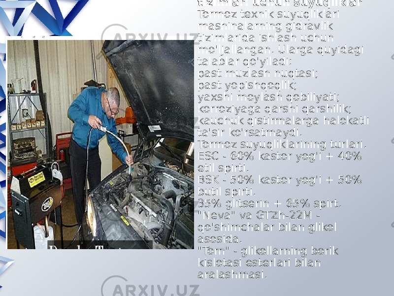 Amortizatorlar va tormoz tizimlari uchun suyuqliklar Tormoz texnik suyuqliklari mashinalarning gidravlik tizimlarida ishlash uchun mo&#39;ljallangan. Ularga quyidagi talablar qo&#39;yiladi: past muzlash nuqtasi; past yopishqoqlik; yaxshi moylash qobiliyati; korroziyaga qarshi qarshilik; kauchuk qistirmalarga halokatli ta&#39;sir ko&#39;rsatmaydi. Tormoz suyuqliklarining turlari. ESC - 60% kastor yog&#39;i + 40% etil spirti. BSK - 50% kastor yog&#39;i + 50% butil spirti. 35% glitserin + 65% spirt. &#34;Neva&#34; va GTZh-22M - qo&#39;shimchalar bilan glikol asosida. &#34;Tom&#34; - glikollarning borik kislotasi esterlari bilan aralashmasi. 