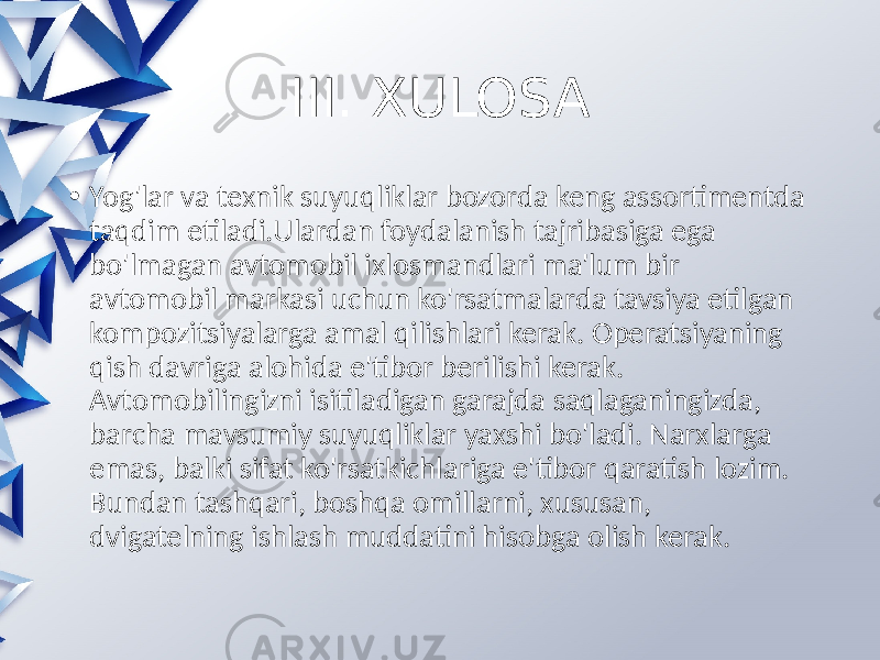 III. XULOSA • Yog&#39;lar va texnik suyuqliklar bozorda keng assortimentda taqdim etiladi.Ulardan foydalanish tajribasiga ega bo&#39;lmagan avtomobil ixlosmandlari ma&#39;lum bir avtomobil markasi uchun ko&#39;rsatmalarda tavsiya etilgan kompozitsiyalarga amal qilishlari kerak. Operatsiyaning qish davriga alohida e&#39;tibor berilishi kerak. Avtomobilingizni isitiladigan garajda saqlaganingizda, barcha mavsumiy suyuqliklar yaxshi bo&#39;ladi. Narxlarga emas, balki sifat ko&#39;rsatkichlariga e&#39;tibor qaratish lozim. Bundan tashqari, boshqa omillarni, xususan, dvigatelning ishlash muddatini hisobga olish kerak. 