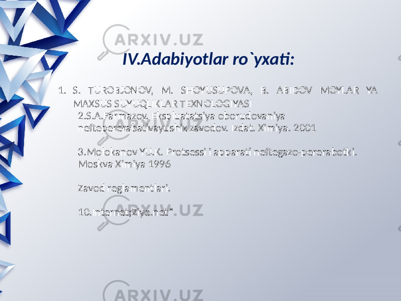 IV.Adabiyotlar ro`yxati: 1. S. TUROBJONOV, M. SHOYUSUPOVA, B. ABIDOV MOYLAR YA MAXSUS SUYUQLIKLAR TEXNOLOGIYASI 2.S.A.Farmazov. Ekspluatatsiya oborudovaniya neftepererabativayushix zavodov. Izdat. Ximiya. 2001 3.Molokanov YU.K. Protsessi i apparati neftegazo-pererabotki. Moskva Ximiya 1996 Zavod reglamentlari. 10.Internet;Ziyo.net* 