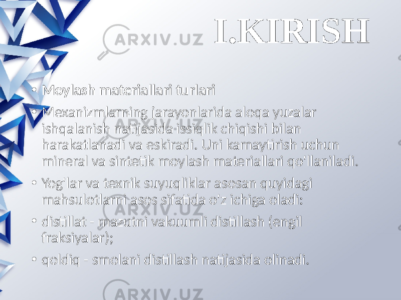 I.KIRISH • Moylash materiallari turlari • Mexanizmlarning jarayonlarida aloqa yuzalar ishqalanish natijasida issiqlik chiqishi bilan harakatlanadi va eskiradi. Uni kamaytirish uchun mineral va sintetik moylash materiallari qo&#39;llaniladi. • Yog&#39;lar va texnik suyuqliklar asosan quyidagi mahsulotlarni asos sifatida o&#39;z ichiga oladi: • distillat - mazutni vakuumli distillash (engil fraksiyalar); • qoldiq - smolani distillash natijasida olinadi. 