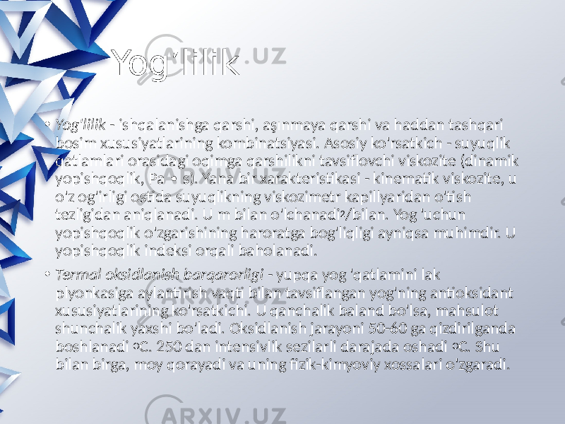  Yog’lilik • Yog&#39;lilik - ishqalanishga qarshi, aşınmaya qarshi va haddan tashqari bosim xususiyatlarining kombinatsiyasi. Asosiy ko&#39;rsatkich - suyuqlik qatlamlari orasidagi oqimga qarshilikni tavsiflovchi viskozite (dinamik yopishqoqlik, Pa s). Yana bir xarakteristikasi - kinematik viskozite, u ∙ o&#39;z og&#39;irligi ostida suyuqlikning viskozimetr kapillyaridan o&#39;tish tezligidan aniqlanadi. U m bilan o&#39;lchanadi 2 /bilan. Yog &#39;uchun yopishqoqlik o&#39;zgarishining haroratga bog&#39;liqligi ayniqsa muhimdir. U yopishqoqlik indeksi orqali baholanadi. • Termal oksidlanish barqarorligi - yupqa yog &#39;qatlamini lak plyonkasiga aylantirish vaqti bilan tavsiflangan yog&#39;ning antioksidant xususiyatlarining ko&#39;rsatkichi. U qanchalik baland bo&#39;lsa, mahsulot shunchalik yaxshi bo&#39;ladi. Oksidlanish jarayoni 50-60 ga qizdirilganda boshlanadi O C. 250 dan intensivlik sezilarli darajada oshadi O C. Shu bilan birga, moy qorayadi va uning fizik-kimyoviy xossalari o&#39;zgaradi. 