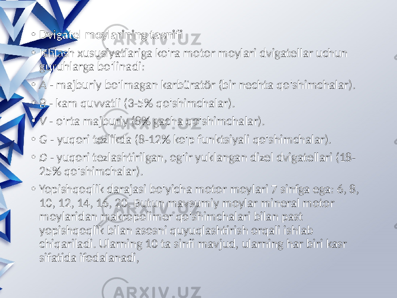  • Dvigatel moylarining tasnifi • Ishlash xususiyatlariga ko&#39;ra motor moylari dvigatellar uchun guruhlarga bo&#39;linadi: • A - majburiy bo&#39;lmagan karbüratör (bir nechta qo&#39;shimchalar). • B - kam quvvatli (3-5% qo&#39;shimchalar). • V - o&#39;rta majburiy (8% gacha qo&#39;shimchalar). • G - yuqori tezlikda (8-12% ko&#39;p funktsiyali qo&#39;shimchalar). • D - yuqori tezlashtirilgan, og&#39;ir yuklangan dizel dvigatellari (18- 25% qo&#39;shimchalar). • Yopishqoqlik darajasi bo&#39;yicha motor moylari 7 sinfga ega: 6, 8, 10, 12, 14, 16, 20. Butun mavsumiy moylar mineral motor moylaridan makropolimer qo&#39;shimchalari bilan past yopishqoqlik bilan asosni quyuqlashtirish orqali ishlab chiqariladi. Ularning 10 ta sinfi mavjud, ularning har biri kasr sifatida ifodalanadi, 