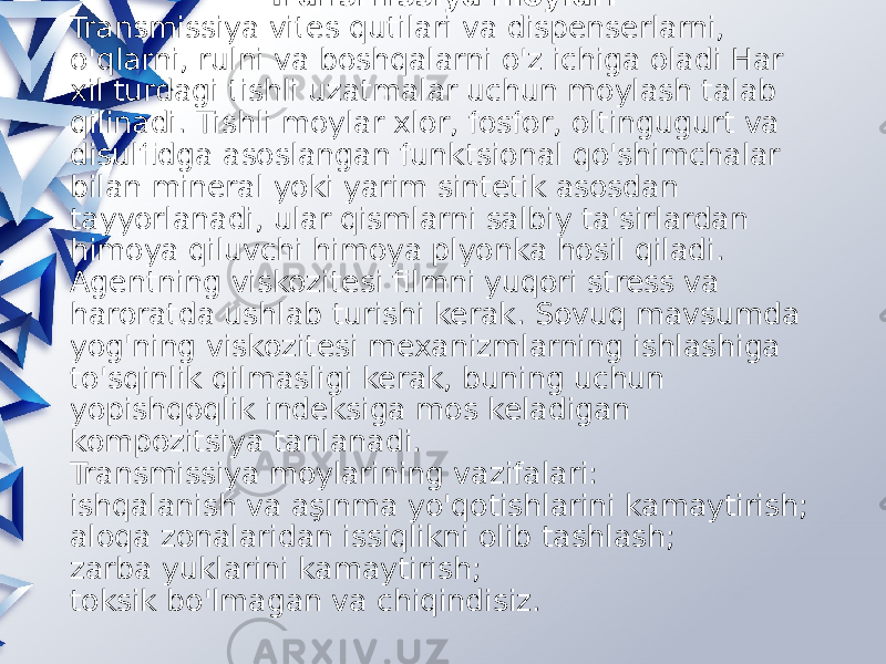  Transmissiya moylari Transmissiya vites qutilari va dispenserlarni, o&#39;qlarni, rulni va boshqalarni o&#39;z ichiga oladi Har xil turdagi tishli uzatmalar uchun moylash talab qilinadi. Tishli moylar xlor, fosfor, oltingugurt va disulfidga asoslangan funktsional qo&#39;shimchalar bilan mineral yoki yarim sintetik asosdan tayyorlanadi, ular qismlarni salbiy ta&#39;sirlardan himoya qiluvchi himoya plyonka hosil qiladi. Agentning viskozitesi filmni yuqori stress va haroratda ushlab turishi kerak. Sovuq mavsumda yog&#39;ning viskozitesi mexanizmlarning ishlashiga to&#39;sqinlik qilmasligi kerak, buning uchun yopishqoqlik indeksiga mos keladigan kompozitsiya tanlanadi. Transmissiya moylarining vazifalari: ishqalanish va aşınma yo&#39;qotishlarini kamaytirish; aloqa zonalaridan issiqlikni olib tashlash; zarba yuklarini kamaytirish; toksik bo&#39;lmagan va chiqindisiz. 