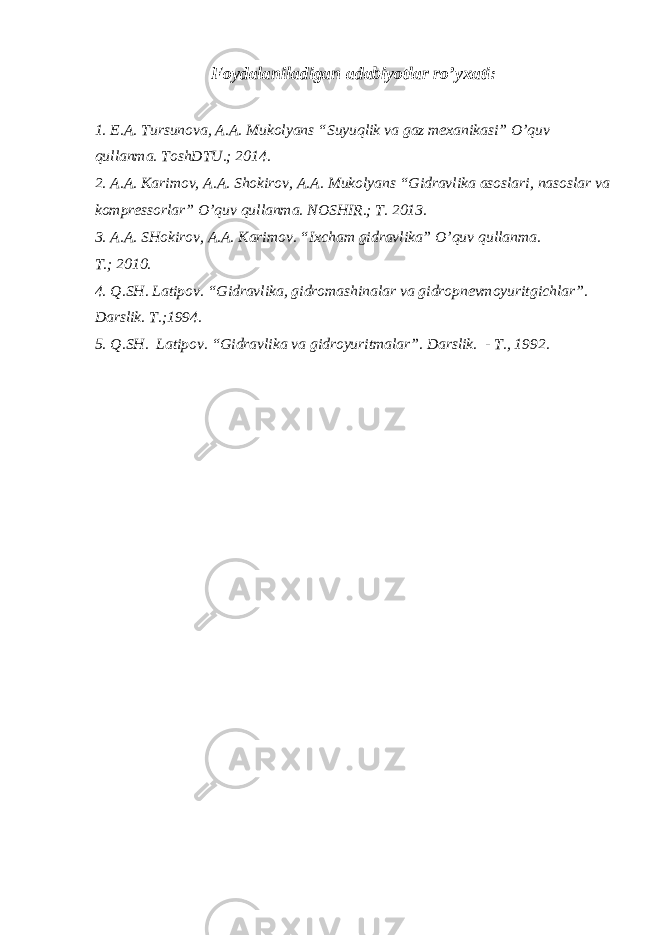Foydalaniladigan adabiyotlar ro’yxati : 1. E.A. Tursunova, A.A. Mukolyans “Suyuqlik va gaz mexanikasi” O’quv qullanma. ToshDTU.; 2014. 2. A.A. Karimov, A.A. Shokirov, A.A. Mukolyans “Gidravlika asoslari, nasoslar va kompressorlar” O’quv qullanma. NOSHIR.; T. 2013. 3. A.A. SHokirov, A.A. Karimov. “Ixcham gidravlika” O’quv qullanma. T. ; 2010. 4. Q.SH. Latipov . “ Gidravlika, gidromashinalar va gidropnevmoyuritgichlar ” . Darslik. T. ; 1994. 5. Q.SH. Latipov. “Gidravlika va gidroyuritmalar”. D arslik. - T., 1992 . 
