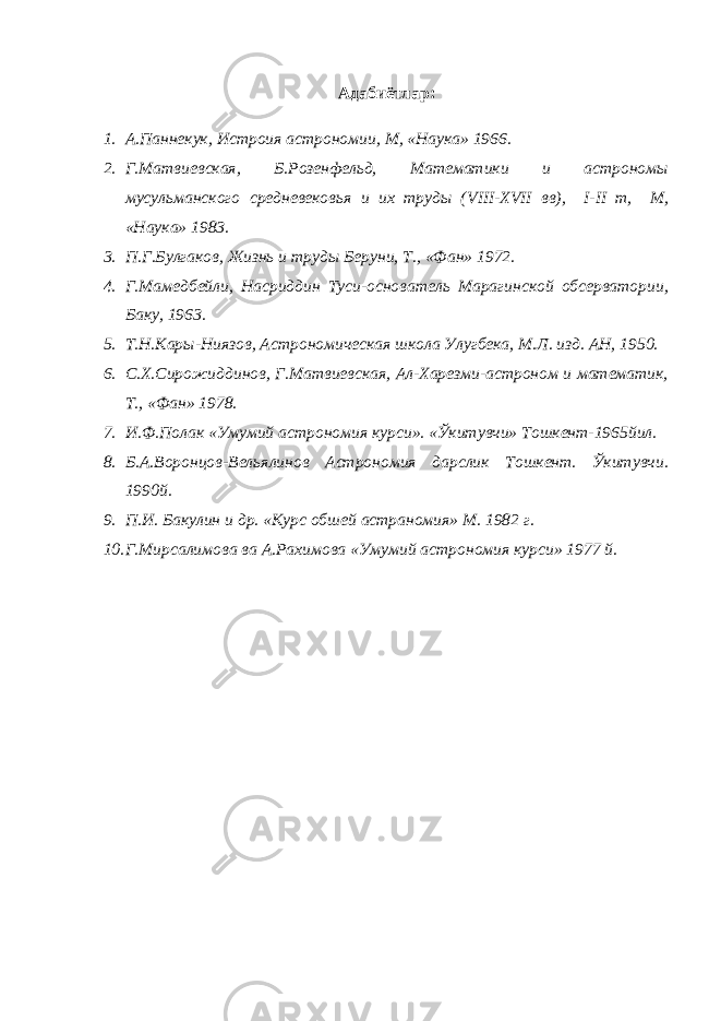 Адабиётлар : 1. А.Паннекук, Истроия астрономии, М, «Наука» 1966. 2. Г.Матвиевская, Б.Розенфельд, Математики и астрономы мусульманского средневековья и их труды ( VIII - XVII вв), I - II т, М, «Наука» 1983. 3. П.Г.Булгаков, Жизнь и труды Беруни, Т., «Фан» 1972. 4. Г.Мамедбейли, Насриддин Туси-основатель Марагинской обсерватории, Баку, 1963. 5. Т.Н.Кары-Ниязов, Астрономическая школа Улугбека, М.Л. изд. АН, 1950. 6. С.Х.Сирожиддинов, Г.Матвиевская, Ал-Харезми-астроном и математик, Т., «Фан» 1978. 7. И.Ф.Полак «Умумий астрономия курси». «Ўкитувчи» Тошкент-1965йил. 8. Б.А.Воронцов-Вельялинов Астрономия дарслик Тошкент. Ўкитувчи. 1990й. 9. П.И. Бакулин и др. «Курс обшей астраномия» М. 1982 г. 10. Г.Мирсалимова ва А.Рахимова «Умумий астрономия курси» 1977 й. 