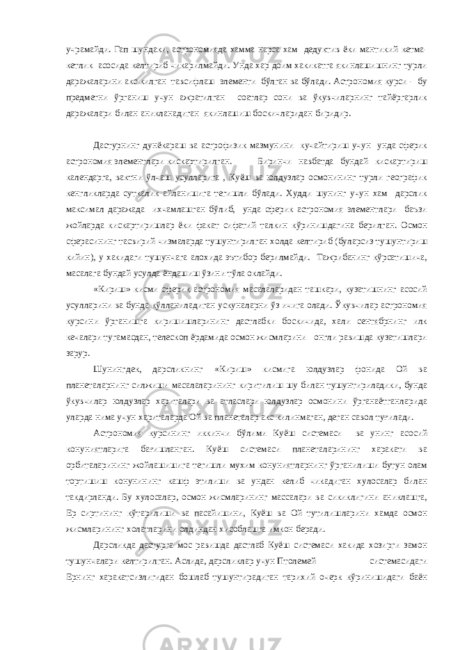 учрамайди. Гап шундаки, астрономияда хамма нарса хам дедуктив ёки мантикий кетма- кетлик асосида келтириб чикарилмайди. Унда хар доим хакикатга якинлашишнинг турли даражаларини акс килган тавсифлаш элементи бўлган ва бўлади. Астрономия курси - бу предметни ўрганиш учун ажратилган соатлар сони ва ўкувчиларнинг тайёргарлик даражалари билан аникланадиган якинлашиш боскичларидан биридир. Дастурнинг дунёкараш ва астрофизик мазмунини кучайтириш учун унда сферик астрономия элементлари кискартирилган. Биринчи навбатда бундай кискартириш календарга, вактни ўлчаш усулларига , Куёш ва юлдузлар осмонининг турли географик кенгликларда суткалик айланишига тегишли бўлади. Худди шунинг учун хам дарслик максимал даражада ихчамлашган бўлиб, унда сферик астрономия элементлари баъзи жойларда кискартиришлар ёки факат сифатий талкин кўринишдагина берилган. Осмон сферасининг тасвирий чизмаларда тушунтирилган холда келтириб (буларсиз тушунтириш кийин), у хакидаги тушунчага алохида эътибор берилмайди. Тажрибанинг кўрсатишича, масалага бундай усулда ёндашиш ўзини тўла оклайди. «Кириш» кисми сферик астрономия масалаларидан ташкари, кузатишнинг асосий усулларини ва бунда кўлланиладиган ускуналарни ўз ичига олади. Ўкувчилар астрономия курсини ўрганишга киришишларининг дастлабки боскичида, хали сентябрнинг илк кечалари тугамасдан, телескоп ёрдамида осмон жисмларини онгли равишда кузатишлари зарур. Шунингдек, дарсликнинг «Кириш» кисмига юлдузлар фонида Ой ва планеталарнинг силжиши масалаларининг киритилиш шу билан тушунтириладики, бунда ўкувчилар юлдузлар хариталари ва атласлари юлдузлар осмонини ўрганаётганларида уларда нима учун хариталарда Ой ва планеталар акс килинмаган, деган савол туғилади. Астрономия курсининг иккинчи бўлими Куёш системаси ва унинг асосий конуниятларига бағишланган. Куёш системаси планеталарининг харакати ва орбиталарининг жойлашишига тегишли мухим конуниятларнинг ўрганилиши бутун олам тортишиш конунининг кашф этилиши ва ундан келиб чикадиган хулосалар билан такдирланди. Бу хулосалар, осмон жисмларининг массалари ва сикиклигини аниклашга, Ер сиртининг кўтарилиши ва пасайишини, Куёш ва Ой тутилишларини хамда осмон жисмларининг холатларини олдиндан хисоблашга имкон беради. Дарсликда дастурга мос равишда дастлаб Куёш системаси хакида хозирги замон тушунчалари келтирилган. Аслида, дарсликлар учун Птолемей системасидаги Ернинг харакатсизлигидан бошлаб тушунтирадиган тарихий очерк кўринишидаги баён 