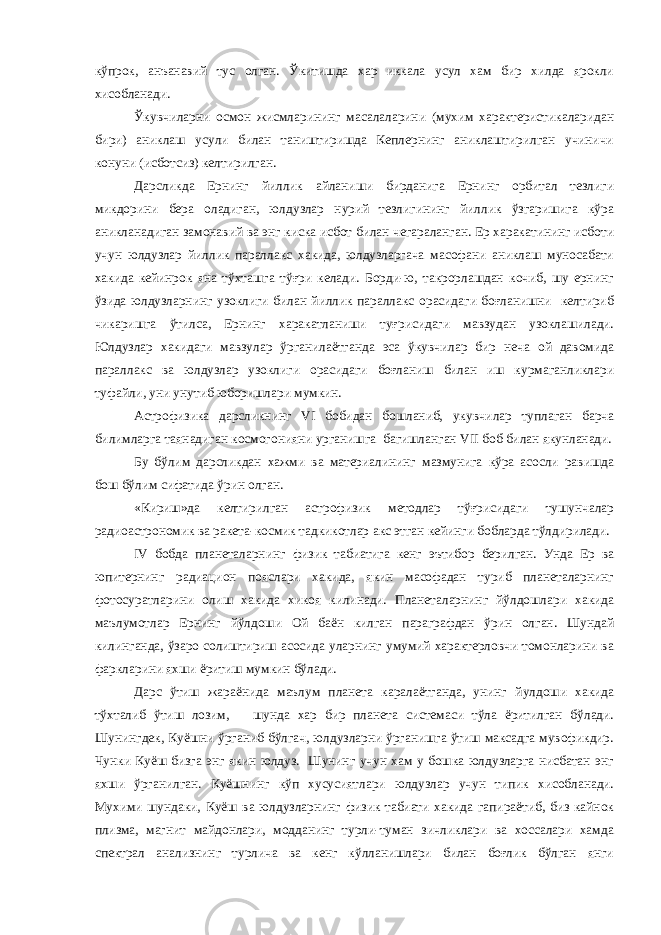 кўпрок, анъанавий тус олган. Ўкитишда хар иккала усул хам бир хилда ярокли хисобланади. Ўкувчиларни осмон жисмларининг масалаларини (мухим характеристикаларидан бири) аниклаш усули билан таништиришда Кеплернинг аниклаштирилган учиничи конуни (исботсиз) келтирилган. Дарсликда Ернинг йиллик айланиши бирданига Ернинг орбитал тезлиги микдорини бера оладиган, юлдузлар нурий тезлигининг йиллик ўзгаришига кўра аникланадиган замонавий ва энг киска исбот билан чегараланган. Ер харакатининг исботи учун юлдузлар йиллик параллакс хакида, юлдузларгача масофани аниклаш муносабати хакида кейинрок яна тўхташга тўғри келади. Борди-ю, такрорлашдан кочиб, шу ернинг ўзида юлдузларнинг узоклиги билан йиллик параллакс орасидаги боғланишни келтириб чикаришга ўтилса, Ернинг харакатланиши туғрисидаги мавзудан узоклашилади. Юлдузлар хакидаги мавзулар ўрганилаётганда эса ўкувчилар бир неча ой давомида параллакс ва юлдузлар узоклиги орасидаги боғланиш билан иш курмаганликлари туфайли, уни унутиб юборишлари мумкин. Астрофизика дарсликнинг VI бобидан бошланиб, укувчилар туплаган барча билимларга таянадиган космогонияни урганишга багишланган VII боб билан якунланади. Бу бўлим дарсликдан хажми ва материалининг мазмунига кўра асосли равишда бош бўлим сифатида ўрин олган. «Кириш»да келтирилган астрофизик методлар тўғрисидаги тушунчалар радиоастрономик ва ракета-космик тадкикотлар акс этган кейинги бобларда тўлдирилади. IV бобда планеталарнинг физик табиатига кенг эътибор берилган. Унда Ер ва юпитернинг радиацион пояслари хакида, якин масофадан туриб планеталарнинг фотосуратларини олиш хакида хикоя килинади. Планеталарнинг йўлдошлари хакида маълумотлар Ернинг йўлдоши Ой баён килган параграфдан ўрин олган. Шундай килинганда, ўзаро солиштириш асосида уларнинг умумий характерловчи томонларини ва фаркларини яхши ёритиш мумкин бўлади. Дарс ўтиш жараёнида маълум планета каралаётганда, унинг йулдоши хакида тўхталиб ўтиш лозим, шунда хар бир планета системаси тўла ёритилган бўлади. Шунингдек, Куёшни ўрганиб бўлгач, юлдузларни ўрганишга ўтиш максадга мувофикдир. Чунки Куёш бизга энг якин юлдуз. Шунинг учун хам у бошка юлдузларга нисбатан энг яхши ўрганилган. Куёшнинг кўп хусусиятлари юлдузлар учун типик хисобланади. Мухими шундаки, Куёш ва юлдузларнинг физик табиати хакида гапираётиб, биз кайнок плизма, магнит майдонлари, модданинг турли-туман зичликлари ва хоссалари хамда спектрал анализнинг турлича ва кенг кўлланишлари билан боғлик бўлган янги 