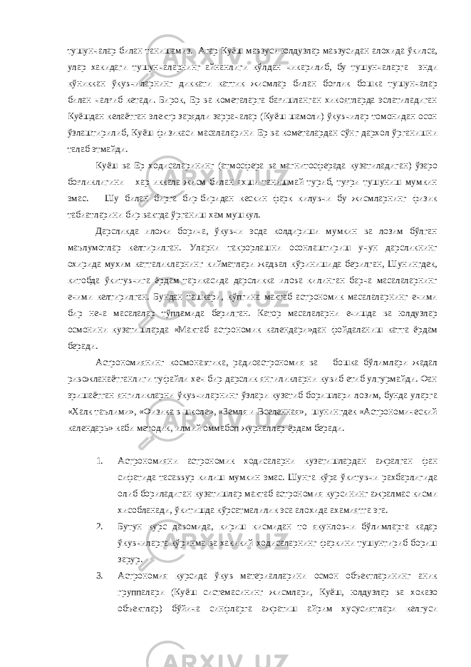 тушунчалар билан танишамиз. Агар Куёш мавзуси юлдузлар мавзусидан алохида ўкилса, улар хакидаги тушунчаларнинг айнанлиги кўлдан чикарилиб, бу тушунчаларга энди кўниккан ўкувчиларнинг диккати каттик жисмлар билан боғлик бошка тушунчалар билан чалғиб кетади. Бирок, Ер ва кометаларга бағишланган хикоятларда эслатиладиган Куёшдан келаётган электр зарядли заррачалар (Куёш шамоли) ўкувчилар томонидан осон ўзлаштирилиб, Куёш физикаси масалаларини Ер ва кометалардан сўнг дархол ўрганишни талаб этмайди. Куёш ва Ер ходисаларининг (атмосфера ва магнитосферада кузатиладиган) ўзаро боғликлигини хар иккала жисм билан яхши танишмай туриб, туғри тушуниш мумкин эмас. Шу билан бирга бир-биридан кескин фарк килувчи бу жисмларнинг физик табиатларини бир вактда ўрганиш хам мушкул. Дарсликда иложи борича, ўкувчи эсда колдириши мумкин ва лозим бўлган маълумотлар келтирилган. Уларни такрорлашни осонлаштириш учун дарсликнинг охирида мухим катталикларнинг кийматлари жадвал кўринишида берилган, Шунингдек, китобда ўкитувчига ёрдам тарикасида дарсликка илова килинган барча масалаларнинг ечими келтирилган. Бундан ташкари, кўпгина мактаб астрономик масалаларнинг ечими бир неча масалалар тўпламида берилган. Катор масалаларни ечишда ва юлдузлар осмонини кузатишларда «Мактаб астрономик календари»дан фойдаланиш катта ёрдам беради. Астрономиянинг космонавтика, радиоастрономия ва бошка бўлимлари жадал ривожланаётганлиги туфайли хеч бир дарслик янгиликларни кувиб етиб улгурмайди. Фан эришаётган янгиликларни ўкувчиларнинг ўзлари кузатиб боришлари лозим, бунда уларга «Халк таълими», «Физика в школе», «Земля и Вселенная», шунингдек «Астрономический календарь» каби методик, илмий оммабоп журналлар ёрдам беради. 1. Астрономияни астрономик ходисаларни кузатишлардан ажралган фан сифатида тасаввур килиш мумкин эмас. Шунга кўра ўкитувчи рахбарлигида олиб бориладиган кузатишлар мактаб астрономия курсининг ажралмас кисми хисобланади, ўкитишда кўрсатмалилик эса алохида ахамиятга эга. 2. Бутун курс давомида, кириш кисмидан то якунловчи бўлимларга кадар ўкувчиларга кўринма ва хакикий ходисаларнинг фаркини тушунтириб бориш зарур. 3. Астрономия курсида ўкув материалларини осмон объектларининг аник группалари (Куёш системасининг жисмлари, Куёш, юлдузлар ва хоказо объектлар) бўйича синфларга ажратиш айрим хусусиятлари келгуси 