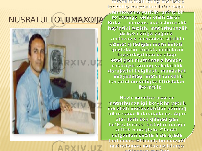 NUSRATULLO JUMAXO‘JA: Birinchi navbatda, matnshunoslikning markaziy tashkiliy masalalari to‘g‘risida muhokama yuritib, qat’iy bir to‘xtamga kelib olish zarur. Bular — maxsus matnshunoslik hay’atini tuzish, matnshunoslik jarayonlariga yagona andozaviy mexanizm sifatida xizmat qiladigan matn imlosi qoidalarini tuzish, matnlarni tayyorlaydigan va chop etadigan mutaxassis hamda nashriyotlarning vakolatlilik darajasini belgilash, mamlakat miqyosidagi matnshunoslik ishlarini muvofiqlashtirishdan iboratdir.   Hozir mumtoz asarlar matnshunosligi bo‘yicha yetuk malakali mutaxassislar barmoq bilan sanarli darajada oz. Agar ular sarhisob qilinadigan bo‘lsa, bir-ikki kishidan nariga o‘tish ham qiyin. Chunki qolganlari sezilarli darajada faol emas. Ehtimol, bu mavjud matnshunos mutaxassislarga e’tibor va rag‘bat kamligidandir. 
