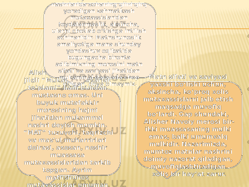 Alisher Navoiyning 20 jildli “Mukammal asarlar to‘plami” ham bundan mustasno emas. Uni buyuk mutafakkir merosining hajmi jihatidan mukammal nashri deyish mumkin. “MAT” tuzuvchi, taqrizchi va mas’ul muharrirlari doirasi, asosan, noshir muassasa mutaxassislaridan tarkib topgan. Ayrim matnshunos mutaxassislar umuman jalb etilmagan. Aksariyat mumtoz matn nashrlarida sohaning qilni qirq yoradigan zahmatkash mutaxassislaridan foydalanmaslik, aksincha, ularni chetlab o‘tishga intilish achinarlidir. Matnshunoslik amaliyotiga mana shunday yondashuv oqibatida bugungacha bironta adibimizning merosini matn sifati va saviyasi jihatidan mukammal darajada chop etilgan, deya olmaymiz. Matn sifati va saviyasi yaxshi bo‘lishi uchun, aksincha, ko‘proq xolis mutaxassislarni jalb etish maqsadga muvofiq bo‘lardi. Gap shundaki, Alisher Navoiy merosi bir- ikki muassasaning mulki emas, balki umumxalq mulkidir. Nazarimizda, mumtoz matnlar nashrini doimiy nazorat qiladigan, muvofiqlashtiradigan xolis bir hay’at zarur. 