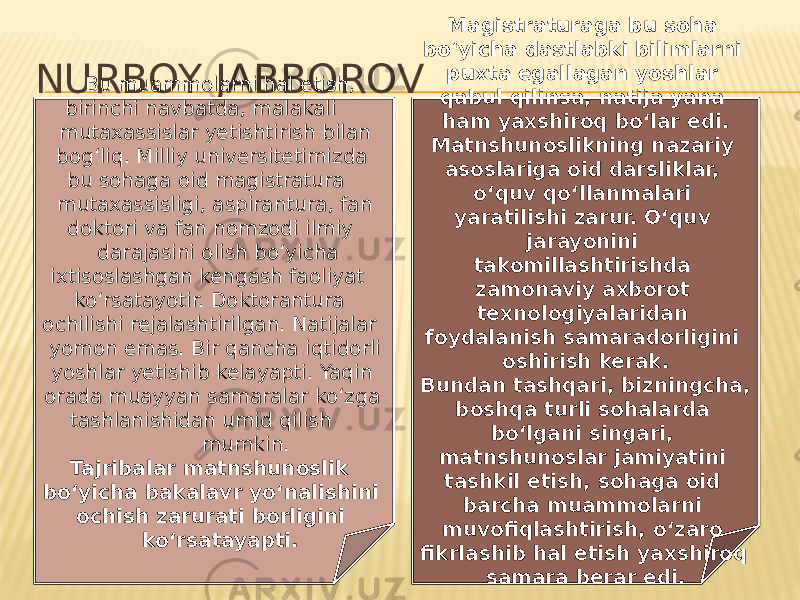 NURBOY JABBOROV Bu muammolarni hal etish, birinchi navbatda, malakali mutaxassislar yetishtirish bilan bog‘liq. Milliy universitetimizda bu sohaga oid magistratura mutaxassisligi, aspirantura, fan doktori va fan nomzodi ilmiy darajasini olish bo‘yicha ixtisoslashgan kengash faoliyat ko‘rsatayotir. Doktorantura ochilishi rejalashtirilgan. Natijalar yomon emas. Bir qancha iqtidorli yoshlar yetishib kelayapti. Yaqin orada muayyan samaralar ko‘zga tashlanishidan umid qilish mumkin. Tajribalar matnshunoslik bo‘yicha bakalavr yo‘nalishini ochish zarurati borligini ko‘rsatayapti. Magistraturaga bu soha bo‘yicha dastlabki bilimlarni puxta egallagan yoshlar qabul qilinsa, natija yana ham yaxshiroq bo‘lar edi. Matnshunoslikning nazariy asoslariga oid darsliklar, o‘quv qo‘llanmalari yaratilishi zarur. O‘quv jarayonini takomillashtirishda zamonaviy axborot texnologiyalaridan foydalanish samaradorligini oshirish kerak. Bundan tashqari, bizningcha, boshqa turli sohalarda bo‘lgani singari, matnshunoslar jamiyatini tashkil etish, sohaga oid barcha muammolarni muvofiqlashtirish, o‘zaro fikrlashib hal etish yaxshiroq samara berar edi. 