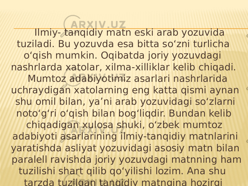  Ilmiy- tanqidiy matn eski arab yozuvida tuziladi. Bu yozuvda esa bitta so‘zni turlicha o‘qish mumkin. Oqibatda joriy yozuvdagi nashrlarda xatolar, xilma-xilliklar kelib chiqadi. Mumtoz adabiyotimiz asarlari nashrlarida uchraydigan xatolarning eng katta qismi aynan shu omil bilan, ya’ni arab yozuvidagi so‘zlarni noto‘g‘ri o‘qish bilan bog‘liqdir. Bundan kelib chiqadigan xulosa shuki, o‘zbek mumtoz adabiyoti asarlarining ilmiy-tanqidiy matnlarini yaratishda asliyat yozuvidagi asosiy matn bilan paralell ravishda joriy yozuvdagi matnning ham tuzilishi shart qilib qo‘yilishi lozim. Ana shu tarzda tuzilgan tanqidiy matngina hozirgi barcha nashrlar uchun asos bo‘lib xizmat qila oladi. 