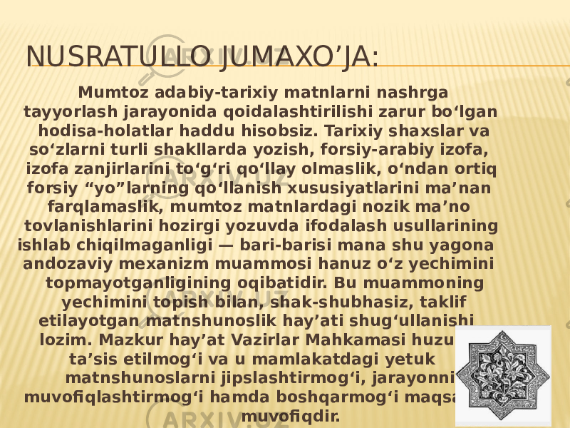 NUSRATULLO JUMAXO’JA: Mumtoz adabiy-tarixiy matnlarni nashrga tayyorlash jarayonida qoidalashtirilishi zarur bo‘lgan hodisa-holatlar haddu hisobsiz. Tarixiy shaxslar va so‘zlarni turli shakllarda yozish, forsiy-arabiy izofa, izofa zanjirlarini to‘g‘ri qo‘llay olmaslik, o‘ndan ortiq forsiy “yo”larning qo‘llanish xususiyatlarini ma’nan farqlamaslik, mumtoz matnlardagi nozik ma’no tovlanishlarini hozirgi yozuvda ifodalash usullarining ishlab chiqilmaganligi — bari-barisi mana shu yagona andozaviy mexanizm muammosi hanuz o‘z yechimini topmayotganligining oqibatidir. Bu muammoning yechimini topish bilan, shak-shubhasiz, taklif etilayotgan matnshunoslik hay’ati shug‘ullanishi lozim. Mazkur hay’at Vazirlar Mahkamasi huzurida ta’sis etilmog‘i va u mamlakatdagi yetuk matnshunoslarni jipslashtirmog‘i, jarayonni muvofiqlashtirmog‘i hamda boshqarmog‘i maqsadga muvofiqdir. 