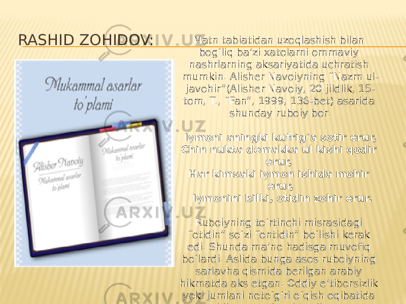 RASHID ZOHIDOV: Matn tabiatidan uzoqlashish bilan bog‘liq ba’zi xatolarni ommaviy nashrlarning aksariyatida uchratish mumkin. Alisher Navoiyning “Nazm ul- javohir”(Alisher Navoiy, 20 jildlik, 15- tom, T., “Fan”, 1999, 136-bet) asarida shunday ruboiy bor:   Iymoni aningki kufrig‘a sotir erur, Chin nukta demakka ul kishi qodir erur,  Har kimsaki iymon ishida mohir erur,   Iymonini bilki, otidin zohir erur.   Ruboiyning to‘rtinchi misrasidagi “otidin” so‘zi “ontidin” bo‘lishi kerak edi. Shunda ma’no hadisga muvofiq bo‘lardi. Aslida bunga asos ruboiyning sarlavha qismida berilgan arabiy hikmatda aks etgan. Oddiy e’tiborsizlik yoki jumlani noto‘g‘ri o‘qish oqibatida hikmat ma’nosi buzilgan. 