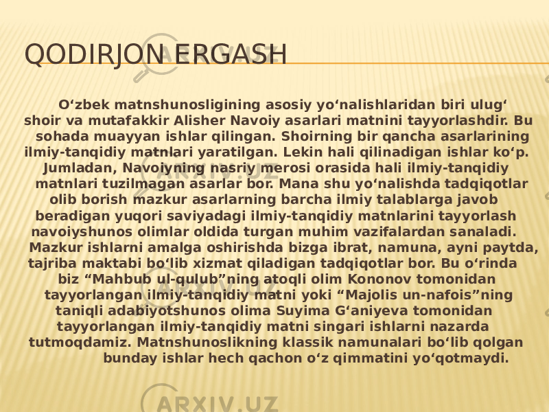 QODIRJON ERGASH O‘zbek matnshunosligining asosiy yo‘nalishlaridan biri ulug‘ shoir va mutafakkir Alisher Navoiy asarlari matnini tayyorlashdir. Bu sohada muayyan ishlar qilingan. Shoirning bir qancha asarlarining ilmiy-tanqidiy matnlari yaratilgan. Lekin hali qilinadigan ishlar ko‘p. Jumladan, Navoiyning nasriy merosi orasida hali ilmiy-tanqidiy matnlari tuzilmagan asarlar bor. Mana shu yo‘nalishda tadqiqotlar olib borish mazkur asarlarning barcha ilmiy talablarga javob beradigan yuqori saviyadagi ilmiy-tanqidiy matnlarini tayyorlash navoiyshunos olimlar oldida turgan muhim vazifalardan sanaladi. Mazkur ishlarni amalga oshirishda bizga ibrat, namuna, ayni paytda, tajriba maktabi bo‘lib xizmat qiladigan tadqiqotlar bor. Bu o‘rinda biz “Mahbub ul-qulub”ning atoqli olim Kononov tomonidan tayyorlangan ilmiy-tanqidiy matni yoki “Majolis un-nafois”ning taniqli adabiyotshunos olima Suyima G‘aniyeva tomonidan tayyorlangan ilmiy-tanqidiy matni singari ishlarni nazarda tutmoqdamiz. Matnshunoslikning klassik namunalari bo‘lib qolgan bunday ishlar hech qachon o‘z qimmatini yo‘qotmaydi. 