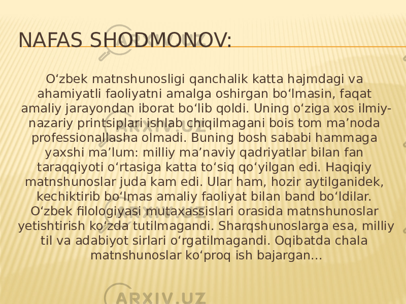 NAFAS SHODMONOV: O‘zbek matnshunosligi qanchalik katta hajmdagi va ahamiyatli faoliyatni amalga oshirgan bo‘lmasin, faqat amaliy jarayondan iborat bo‘lib qoldi. Uning o‘ziga xos ilmiy- nazariy printsiplari ishlab chiqilmagani bois tom ma’noda professionallasha olmadi. Buning bosh sababi hammaga yaxshi ma’lum: milliy ma’naviy qadriyatlar bilan fan taraqqiyoti o‘rtasiga katta to‘siq qo‘yilgan edi. Haqiqiy matnshunoslar juda kam edi. Ular ham, hozir aytilganidek, kechiktirib bo‘lmas amaliy faoliyat bilan band bo‘ldilar. O‘zbek filologiyasi mutaxassislari orasida matnshunoslar yetishtirish ko‘zda tutilmagandi. Sharqshunoslarga esa, milliy til va adabiyot sirlari o‘rgatilmagandi. Oqibatda chala matnshunoslar ko‘proq ish bajargan... 