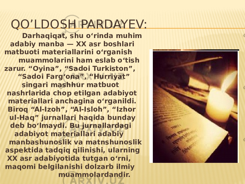 QO’LDOSH PARDAYEV: Darhaqiqat, shu o‘rinda muhim adabiy manba — XX asr boshlari matbuoti materiallarini o‘rganish muammolarini ham eslab o‘tish zarur. “Oyina”, “Sadoi Turkiston”, “Sadoi Farg‘ona”, “Hurriyat” singari mashhur matbuot nashrlarida chop etilgan adabiyot materiallari anchagina o‘rganildi. Biroq “Al-Izoh”, “Al-Isloh”, “Izhor ul-Haq” jurnallari haqida bunday deb bo‘lmaydi. Bu jurnallardagi adabiyot materiallari adabiy manbashunoslik va matnshunoslik aspektida tadqiq qilinishi, ularning XX asr adabiyotida tutgan o‘rni, maqomi belgilanishi dolzarb ilmiy muammolardandir. 