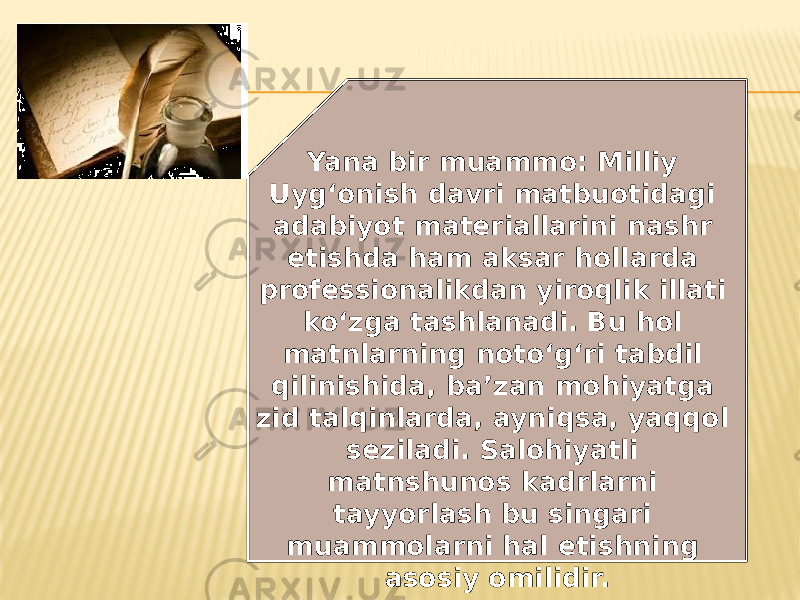Yana bir muammo: Milliy Uyg‘onish davri matbuotidagi adabiyot materiallarini nashr etishda ham aksar hollarda professionalikdan yiroqlik illati ko‘zga tashlanadi. Bu hol matnlarning noto‘g‘ri tabdil qilinishida, ba’zan mohiyatga zid talqinlarda, ayniqsa, yaqqol seziladi. Salohiyatli matnshunos kadrlarni tayyorlash bu singari muammolarni hal etishning asosiy omilidir. 
