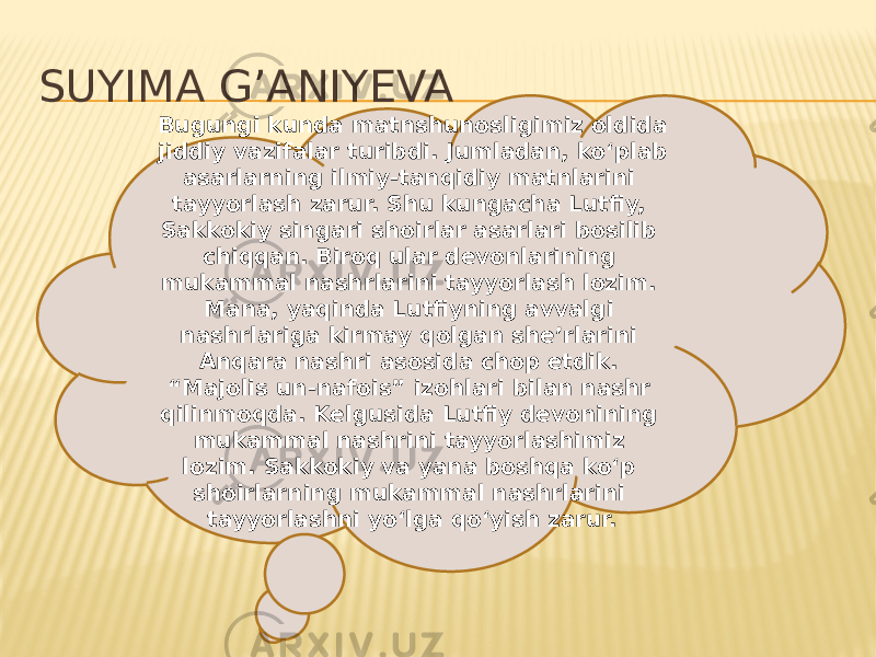 SUYIMA G’ANIYEVA Bugungi kunda matnshunosligimiz oldida jiddiy vazifalar turibdi. Jumladan, ko‘plab asarlarning ilmiy-tanqidiy matnlarini tayyorlash zarur. Shu kungacha Lutfiy, Sakkokiy singari shoirlar asarlari bosilib chiqqan. Biroq ular devonlarining mukammal nashrlarini tayyorlash lozim. Mana, yaqinda Lutfiyning avvalgi nashrlariga kirmay qolgan she’rlarini Anqara nashri asosida chop etdik. “Majolis un-nafois” izohlari bilan nashr qilinmoqda. Kelgusida Lutfiy devonining mukammal nashrini tayyorlashimiz lozim. Sakkokiy va yana boshqa ko‘p shoirlarning mukammal nashrlarini tayyorlashni yo‘lga qo‘yish zarur. 