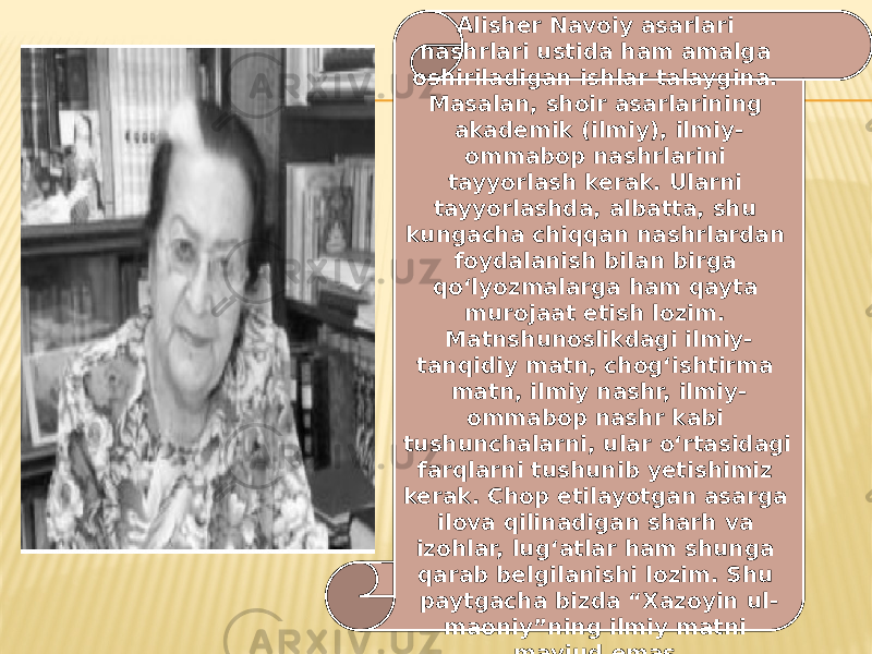 Alisher Navoiy asarlari nashrlari ustida ham amalga oshiriladigan ishlar talaygina. Masalan, shoir asarlarining akademik (ilmiy), ilmiy- ommabop nashrlarini tayyorlash kerak. Ularni tayyorlashda, albatta, shu kungacha chiqqan nashrlardan foydalanish bilan birga qo‘lyozmalarga ham qayta murojaat etish lozim. Matnshunoslikdagi ilmiy- tanqidiy matn, chog‘ishtirma matn, ilmiy nashr, ilmiy- ommabop nashr kabi tushunchalarni, ular o‘rtasidagi farqlarni tushunib yetishimiz kerak. Chop etilayotgan asarga ilova qilinadigan sharh va izohlar, lug‘atlar ham shunga qarab belgilanishi lozim. Shu paytgacha bizda “Xazoyin ul- maoniy”ning ilmiy matni mavjud emas. 
