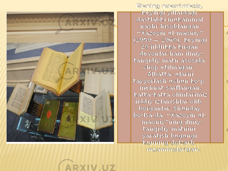  Bizning nazarimizda, keyingi yillardagi dastlabki mukammal nashr hisoblangan “Xazoyin ul-maoniy” (1959 — 1960), keyingi 20 jildlikka kirgan devonlar ham ilmiy- tanqidiy matn asosida chop etilmagan. Albatta, ularni tayyorlash uchun ko‘p mehnat sarflangan, katta-katta olimlarimiz jiddiy izlanishlar olib borganlar. Shunday bo‘lsa-da, “Xazoyin ul- maoniy”ning ilmiy- tanqidiy matnini yaratish bugungi kunning dolzarb muammolaridan. 