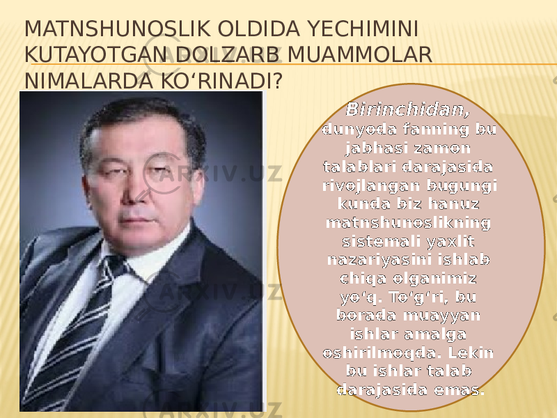 Birinchidan, dunyoda fanning bu jabhasi zamon talablari darajasida rivojlangan bugungi kunda biz hanuz matnshunoslikning sistemali yaxlit nazariyasini ishlab chiqa olganimiz yo‘q. To‘g‘ri, bu borada muayyan ishlar amalga oshirilmoqda. Lekin bu ishlar talab darajasida emas.MATNSHUNOSLIK OLDIDA YECHIMINI KUTAYOTGAN DOLZARB MUAMMOLAR NIMALARDA KO‘RINADI? 
