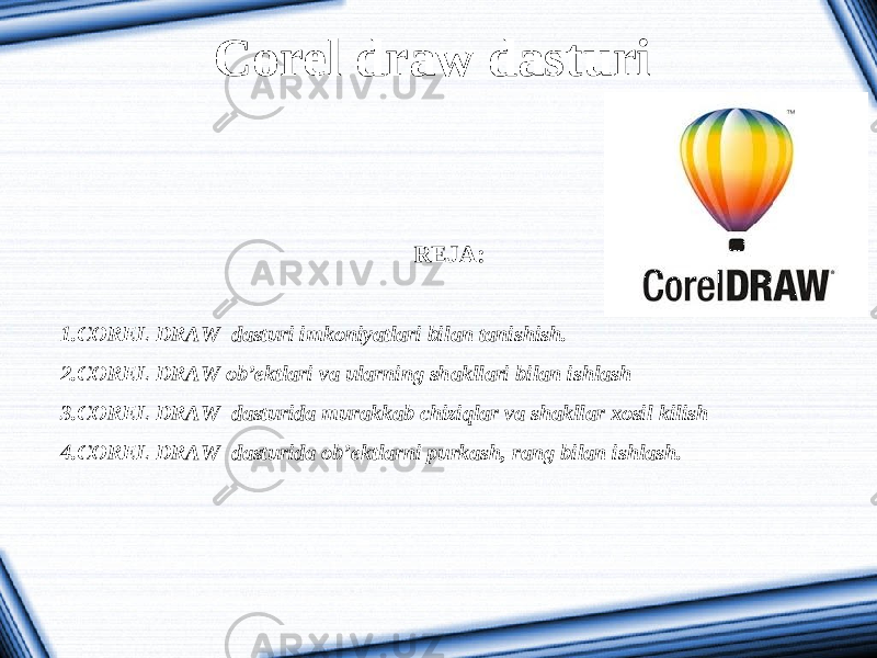 Corel draw dasturi REJA:   1. COREL DRAW dasturi imkoniyatlari bilan tanishish. 2. COREL DRAW ob’ektlari va ularning shakllari bilan ishlash 3. COREL DRAW dasturida murakkab chiziqlar va shakllar xosil kilish 4. COREL DRAW dasturida ob’ektlarni purkash, rang bilan ishlash. 