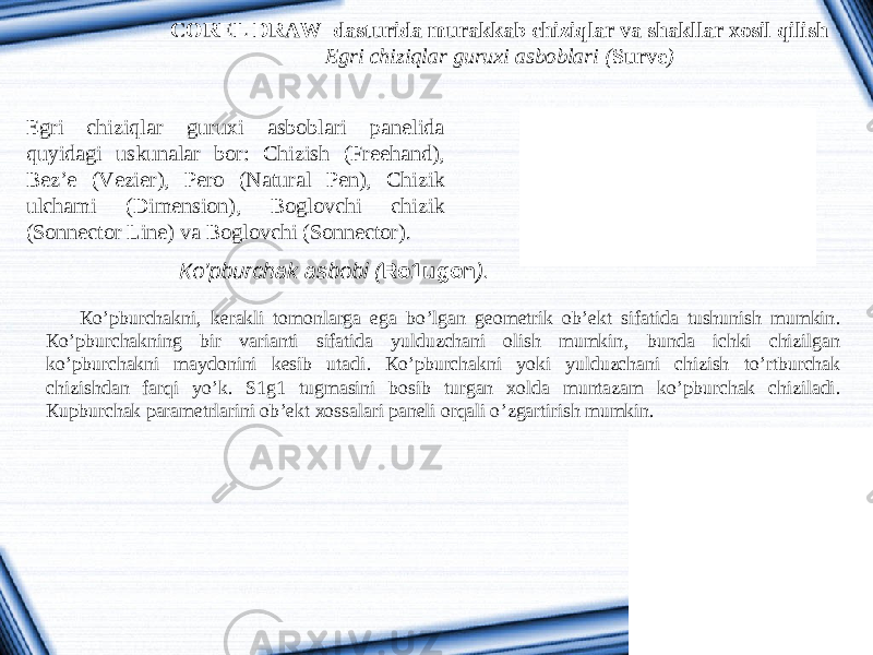 COREL DRAW dasturida murakkab chiziqlar va shakllar xosil qilish Egri chiziqlar guruxi asboblari ( Surve ) Egri chiziqlar guruxi asboblari panelida quyidagi uskunalar bor: Chizish (Freehand), Bez’e (Vezier), Pero (Natural Pen), Chizik ulchami (Dimension), Boglovchi chizik (Sonnector Line) va Boglovchi (Sonnector). К o’ pburchak asbobi ( Ro 1 u g o n ). К o ’ pburchakni , kerakli tomonlarga ega bo ’ lgan geometrik ob ’ ekt sifatida tushunish mumkin . К o ’ pburchakning bir varianti sifatida yulduzchani olish mumkin , bunda ichki chizilgan ko ’ pburchakni maydonini kesib utadi . К o ’ pburchakni yoki yulduzchani chizish to ’ rtburchak chizishdan farqi yo ’ k . S 1 g 1 tugmasini bosib turgan xolda muntazam ko ’ pburchak chiziladi . К upburchak parametrlarini ob ’ ekt xossalari paneli orqali o ’ zgartirish mumkin . 