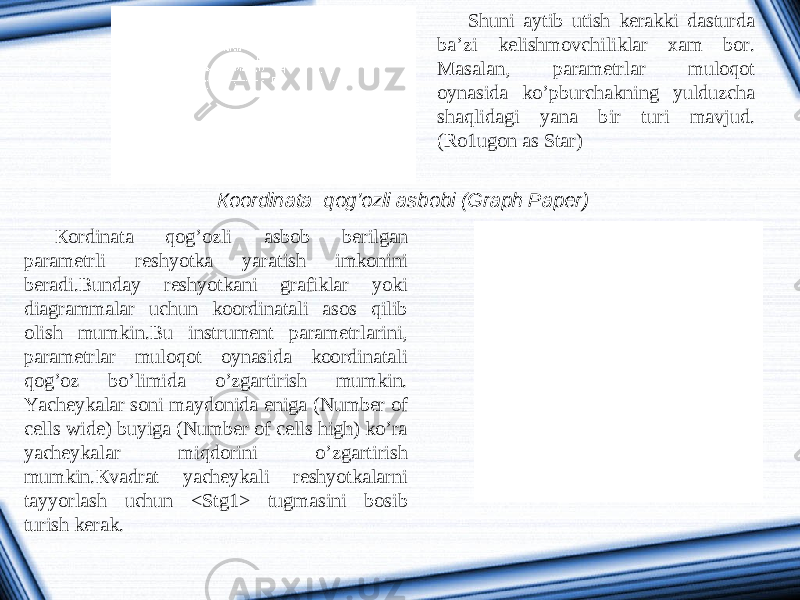 Shuni aytib utish kerakki dasturda ba’zi kelishmovchiliklar xam bor. Masalan, parametrlar muloqot oynasida ko’pburchakning yulduzcha shaqlidagi yana bir turi mavjud. (Ro1ugon as Star) К oordinata qog’ozli asbobi (Graph Paper) К ordinata qog’ozli asbob berilgan parametrli reshyotka yaratish imkonini beradi.Bunday reshyotkani grafiklar yoki diagrammalar uchun koordinatali asos qilib olish mumkin.Bu instrument parametrlarini, parametrlar muloqot oynasida koordinatali qog’oz bo’limida o’zgartirish mumkin. Yacheykalar soni maydonida eniga (Number of cells wide) buyiga (Number of cells high) ko’ra yacheykalar miqdorini o’zgartirish mumkin. К vadrat yacheykali reshyotkalarni tayyorlash uchun <Stg1> tugmasini bosib turish kerak. 