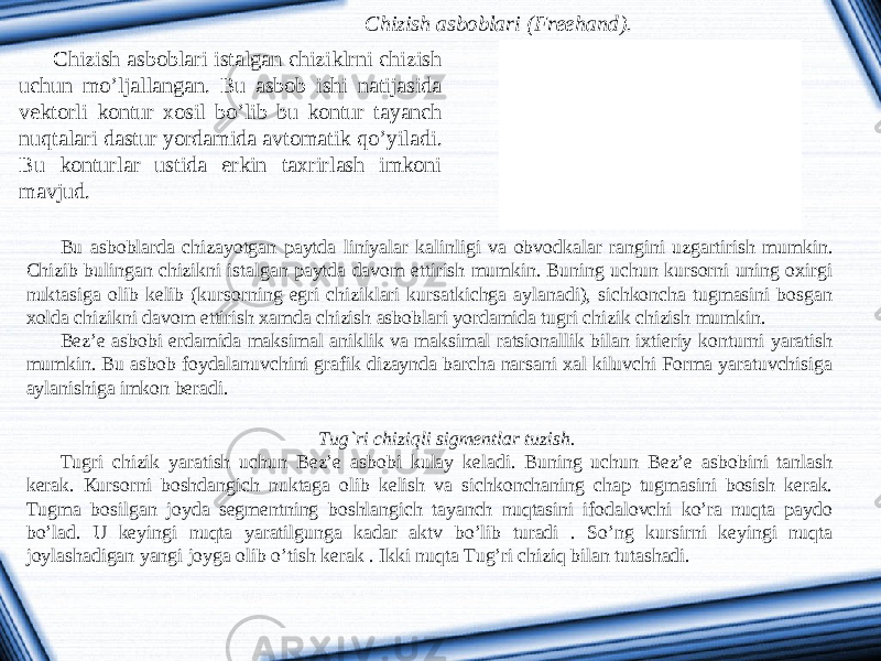 Chizish asboblari ( Freehand ). Chizish asboblari istalgan chiziklrni chizish uchun mo ’ ljallangan . Bu asbob ishi natijasida vektorli kontur xosil bo ’ lib bu kontur tayanch nuqtalari dastur yordamida avtomatik qo ’ yiladi . Bu konturlar ustida erkin taxrirlash imkoni mavjud . Bu asboblarda chizayotgan paytda liniyalar kalinligi va obvodkalar rangini uzgartirish mumkin. Chizib bulingan chizikni istalgan paytda davom ettirish mumkin. Buning uchun kursorni uning oxirgi nuktasiga olib kelib (kursorning egri chiziklari kursatkichga aylanadi), sichkoncha tugmasini bosgan xolda chizikni davom ettirish xamda chizish asboblari yordamida tugri chizik chizish mumkin. Bez’e asbobi erdamida maksimal aniklik va maksimal ratsionallik bilan ixtieriy konturni yaratish mumkin. Bu asbob foydalanuvchini grafik dizaynda barcha narsani xal kiluvchi Forma yaratuvchisiga aylanishiga imkon beradi. Tug`ri chiziqli sigmentlar tuzish. Tugri chizik yaratish uchun Bez’e asbobi kulay keladi. Buning uchun Bez’e asbobini tanlash kerak. К ursorni boshdangich nuktaga olib kelish va sichkonchaning chap tugmasini bosish kerak. Tugma bosilgan joyda segmentning boshlangich tayanch nuqtasini ifodalovchi ko’ra nuqta paydo bo’lad. U keyingi nuqta yaratilgunga kadar aktv bo’lib turadi . So’ng kursirni keyingi nuqta joylashadigan yangi joyga olib o’tish kerak . Ikki nuqta Tug’ri chiziq bilan tutashadi. 