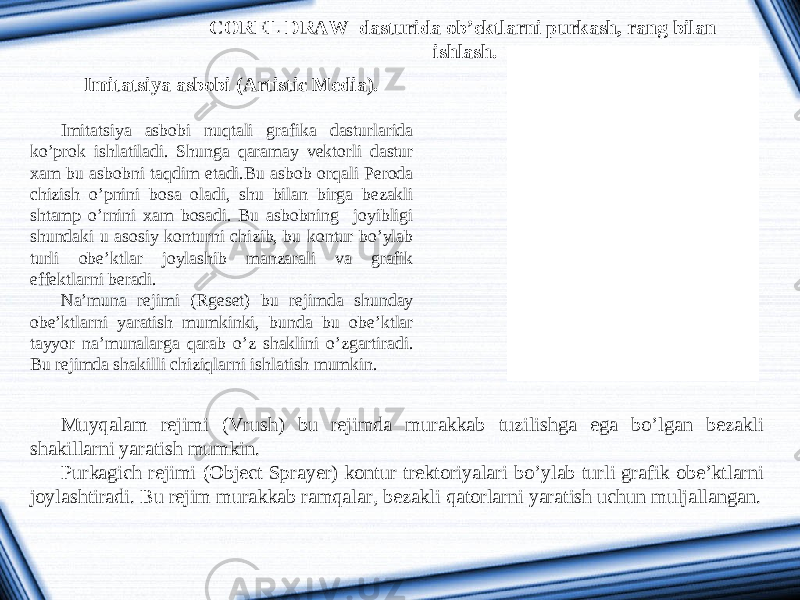 COREL DRAW dasturida ob’ektlarni purkash, rang bilan ishlash. Imitatsiya asbobi (Artistic Media). Imitatsiya asbobi nuqtali grafika dasturlarida ko’prok ishlatiladi. Shunga qaramay vektorli dastur xam bu asbobni taqdim etadi.Bu asbob orqali Peroda chizish o’pnini bosa oladi, shu bilan birga bezakli shtamp o’rnini xam bosadi. Bu asbobning joyibligi shundaki u asosiy konturni chizib, bu kontur bo’ylab turli obe’ktlar joylashib manzarali va grafik effektlarni beradi. Na’muna rejimi (Rgeset) bu rejimda shunday obe’ktlarni yaratish mumkinki, bunda bu obe’ktlar tayyor na’munalarga qarab o’z shaklini o’zgartiradi. Bu rejimda shakilli chiziqlarni ishlatish mumkin. Muy q alam rejimi (V rush ) bu rejimda murakkab tuzilishga ega b o ’lgan bezakli shakillarni yaratish mumkin. Purkagich rejimi ( Object Sprayer ) kontur trektoriyalari bo ’ ylab turli grafik obe ’ ktlarni joylashtiradi . Bu rejim murakkab ramqalar , bezakli qatorlarni yaratish uchun muljallangan . 