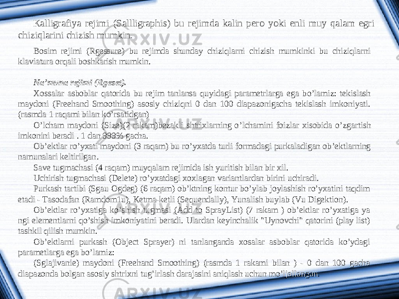 К alligrafiya rejimi ( Sallligraphis ) bu rejimda kalin pero yoki enli muy qalam egri chiziqlarini chizish mumkin. Bosim rejimi ( Rgessure ) bu rejimda shunday chiziqlarni chizish mumkinki bu chiziqlarni klaviatura orqali boshkarish mumkin .   Na’muna rejimi (Rge set ). Xossalar asboblar q atorida bu rejim tanlansa q uyidagi parametrlarga ega b o ’lamiz: tekislash maydoni ( Freehand Smoothing ) asosiy chizi q ni 0 dan 100 diapazonigacha tekislash imkoniyati. (rasmda 1 ra q ami bilan k o ’rsatidgan) O ’ lcham maydoni ( Size )(2 rakam ) bezakli shtrixlarning o ’ lchamini foizlar xisobida o ’ zgartish imkonini beradi . 1 dan 999% gacha . Ob ’ ektlar ro ’ yxati maydoni (3 raqam ) bu ro ’ yxatda turli formadagi purkaladigan ob ’ ektlarning namunalari keltirilgan . Save tugmachasi (4 raqam) muyqalam rejimida ish yuritish bilan bir xil. Uchirish tugmachasi (Delete) ro’yxatdagi xoxlagan variantlardan birini uchiradi. Purkash tartibi (Sgau Ogdeg) (6 raqam) ob’ktning kontur bo’ylab joylashish ro’yxatini taqdim etadi - Tasodafan (Ramdom1u), К etma-ketli (Sequendally), Yunalish buylab (Vu Digektion). Ob’ektlar ro’yxatiga ko’shish tugmasi (Add to SprayList) (7 rakam ) ob’ektlar ro’yxatiga ya ngi elementlarni qo’shish imkoniyatini beradi. Ulardan keyinchalik &#34;Uynovchi&#34; qatorini (play list) tashkil qilish mumkin. Ob’ektlarni purkash (Object Sprayer) ni tanlanganda xosalar asboblar qatorida ko’ydagi parametlarga ega bo’lamiz: (Sglajivanie) maydoni (Freehand Smoothing) (rasmda 1 rakami bilan ) - 0 dan 100 gacha diapazonda bolgan asosiy shtrixni tug’irlash darajasini aniqlash uchun mo’ljallangan. 