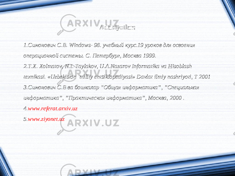 Adabiyotlar: 1. Симонович С.В. Windows- 98. учебный курс.19 уроков для освоения операционной системы. С. Петербург, Москва 1999. 2. T.X. Xolmatov, N.I. Taylakov, U.A.Nazarov Informatika va Hisoblash texnikasi. «Uzbekiston milliy entsiklopediyasi» Davlat ilmiy nashriyoti, T 2001 3. Симонович С.В ва бошкалар “Общая информатика”, ”Специальная информатика”, ”Практическая информатика”, Москва, 2000 . 4. www.referat.arxiv.uz 5. www.ziyonet.uz 