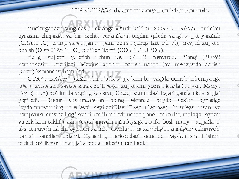 COREL DRAW dasturi imkoniyatlari bilan tanishish. Yuqlangandan sung dastur ekranga «Xush kelibsiz SOREL DRAW » mulokot oynasini chiqaradi va bir nechta variantlarni taqdim qiladi: yangi xujjat yaratish (GRAPHIC), oxirgi yaratilgan xujjatni ochish (Orep last edited), mavjud xujjatni ochish (Orep GRAPHIC), o’qitish tizimi (COREL TUROR). Yangi xujjatni yaratish uchun fayl (FILE) menyusida Yangi (NEW) komandasini bajariladi. Mavjud xujjatni ochish uchun fayl menyusida ochish (Oren) komandasi bajariladi. COREL DRAW dasturi bir necha xujjatlarni bir vaqtda ochish imkoniyatiga ega, u xolda shu paytda kerak bo’lmagan xujjatlarni yopish kuzda tutilgan. Menyu Fayl (FILE) bo’limida yoping (Zakryt, Close) komandasi bajarilganda aktiv xujjat yopiladi. Dastur yuqlangandlan so’ng ekranda paydo dastur oynasiga foydalanuvchining interfeysi deyiladi(User1Tzeg t1egtaze). Interfeys inson va kompyuter orasida bog’lovchi bo’lib ishlash uchun panel, asboblar, muloqot oynasi va x.k larni taklif etadi. Foydalanuvchi interfeysiga saxifa, bosh menyu, xujjatlarni aks ettiruvchi ishchi oynalari xamda tasvirlarni muxarrirligini amalgam oshiruvchi xar xil panellar tuplami. Oynaning markazidagi katta oq maydon ishchi ishchi xudud bo’lib xar bir xujjat aloxida - aloxida ochiladi. 