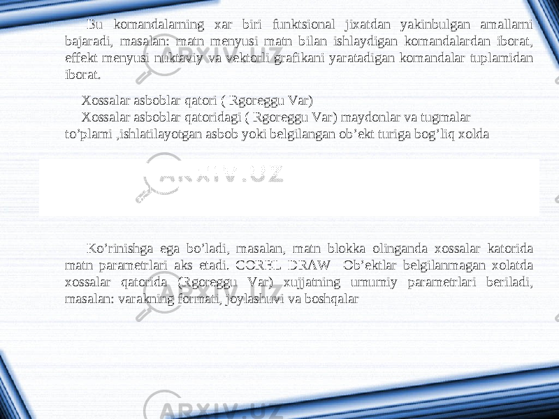 Bu komandalarning xar biri funktsional jixatdan yakinbulgan amallarni bajaradi, masalan: matn menyusi matn bilan ishlaydigan komandalardan iborat, effekt menyusi nuktaviy va vektorli grafikani yaratadigan komandalar tuplamidan iborat. Xossalar asboblar qatori ( Rgoreggu Var) Xossalar asboblar qatoridagi ( Rgoreggu Var) maydonlar va tugmalar to’plami ,ishlatilayotgan asbob yoki belgilangan ob’ekt turiga bog’liq xolda Ko’rinishga ega bo’ladi, masalan, matn blokka olinganda xossalar katorida matn parametrlari aks etadi. COREL DRAW Ob’ektlar belgilanmagan xolatda xossalar qatorida (Rgoreggu Var) xujjatning umumiy parametrlari beriladi, masalan: varakning formati, joylashuvi va boshqalar 