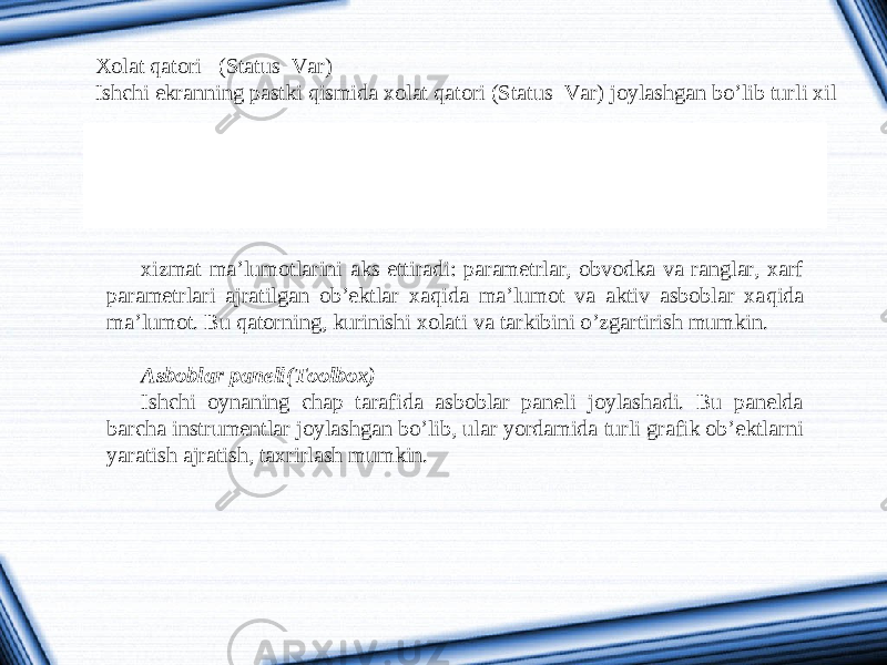 Xolat qatori (Status Var) Ishchi ekranning pastki qismida xolat qatori (Status Var) joylashgan bo’lib turli xil xizmat ma’lumotlarini aks ettiradi: parametrlar, obvodka va ranglar, xarf parametrlari ajratilgan ob’ektlar xa q ida ma’lumot va aktiv asboblar xa q ida ma’lumot. Bu qatorning, kurinishi xolati va tarkibini o’zgartirish mumkin.   Asboblar paneli(Toolbox) Ishchi oynaning chap tarafida asboblar paneli joylashadi. Bu panelda barcha instrumentlar joylashgan bo’lib, ular yordamida turli grafik ob’ektlarni yaratish ajratish, taxrirlash mumkin. 