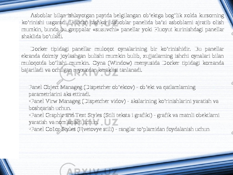 Asboblar bilan ishlayotgan paytda belgilangan ob’ektga bog’lik xolda kursorning ko’rinishi uzgaradi. Bundan tashkari asboblar panelida ba’zi asboblarni ajratib olish mumkin, bunda bu gruppalar «suzuvchi» panellar yoki Fluoyut kurinishdagi panellar shaklida bo’uladi. Docker tipidagi panellar muloqot oynalarining bir ko’rinishidir. Bu panellar ekranda doimiy joylashgan bulishi mumkin bulib, xujjatlarning ishchi oynalari bilan muloqotda bo’lishi mumkin. Oyna (Window) menyusida Docker tipidagi komanda bajariladi va ochilgan ruyxatdan keraklisi tanlanadi. Panel Object Manageg (Dispetcher ob’ektov) - ob’ekt va qatlamlarning parametrlarini aks ettiradi. • Panel Virw Manageg (Dispetcher vidov) - akslarining ko’rinishlarini yaratish va boshqarish uchun. • Panel Graphic and Text Styles (Stili teksta i grafiki) - grafik va matnli obektlarni yaratish va nomlanishi uchun. • Panel Co1or Styles ( Ц vetovye stili) - ranglar to’plamidan foydalanish uchun . 