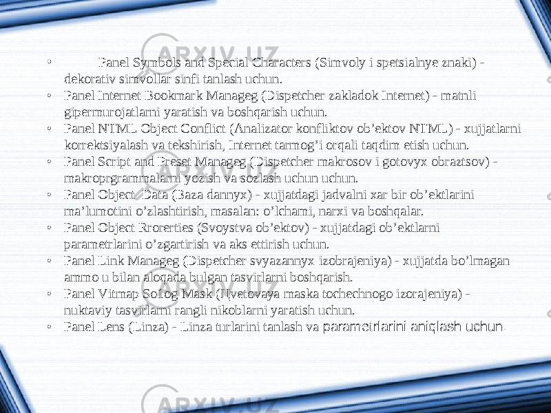 • Panel Symbols and Special Characters ( Simvoly i spetsialnye znaki ) - dekorativ simvollar sinfi tanlash uchun . • Panel Internet Bookmark Manageg (Dispetcher zakladok Internet) - matnli gipermurojatlarni yaratish va boshqarish uchun. • Panel NTML Object Conflict (Analizator konfliktov ob’ektov NTML) - xujjatlarni korrektsiyalash va tekshirish, Internet tarmog’i orqali taqdim etish uchun. • Panel Script and Preset Manageg (Dispetcher makrosov i gotovyx obraztsov) - makroprgrammalarni yozish va sozlash uchun uchun. • Panel Object Data (Baza dannyx) - xujjatdagi jadvalni xar bir ob’ektlarini ma’lumotini o’zlashtirish, masalan: o’lchami, narxi va boshqalar. • Panel Object Rrorerties (Svoystva ob’ektov) - xujjatdagi ob’ektlarni parametrlarini o’zgartirish va aks ettirish uchun. • Panel Link Manageg (Dispetcher svyazannyx izobrajeniya) - xujjatda bo’lmagan ammo u bilan aloqada bulgan tasvirlarni boshqarish. • Panel Vitmap So1og Mask ( Ц vetovaya maska tochechnogo izorajeniya) - nuktaviy tasvirlarni rangli nikoblarni yaratish uchun. • Panel Lens (Linza) - Linza turlarini tanlash va parametrlarini aniqlash uchun. 