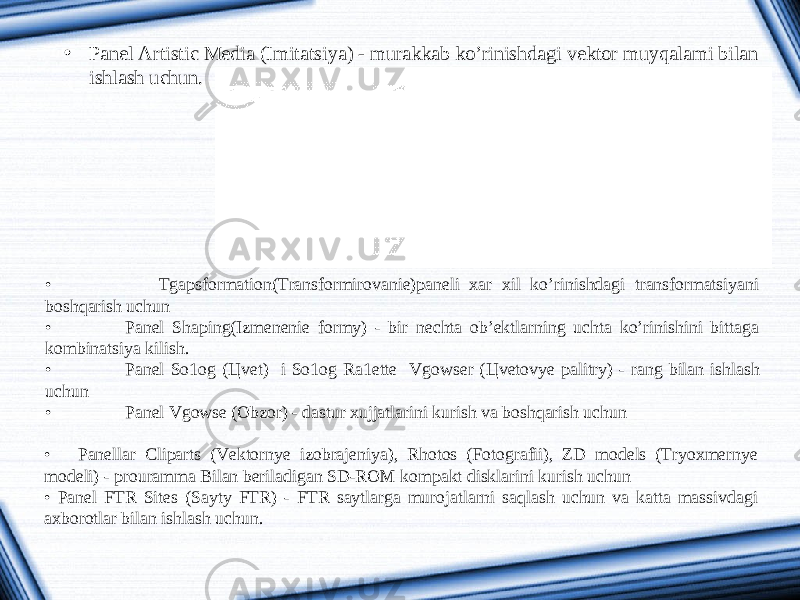 • Panel Artistic Media (Imitatsiya) - murakkab ko’rinishdagi vektor muyqalami bilan ishlash uchun. • Tgapsformation(Transformirovanie)paneli xar xil ko’rinishdagi transformatsiyani boshqarish uchun • Panel Shaping(Izmenenie formy) - bir nechta ob’ektlarning uchta ko’rinishini bittaga kombinatsiya kilish. • Panel So1og ( Ц vet) i So1og Ra1ette Vgowser ( Ц vetovye palitry) - rang bilan ishlash uchun • Panel Vgowse (Obzor) - dastur xujjatlarini kurish va boshqarish uchun • Panellar Cliparts (Vektornye izobrajeniya), Rhotos (Fotografii), ZD models (Tryoxmernye modeli) - prouramma Bilan beriladigan SD-ROM kompakt disklarini kurish uchun • Panel FTR Sites (Sayty FTR) - FTR saytlarga murojatlarni saqlash uchun va katta massivdagi axborotlar bilan ishlash uchun. 