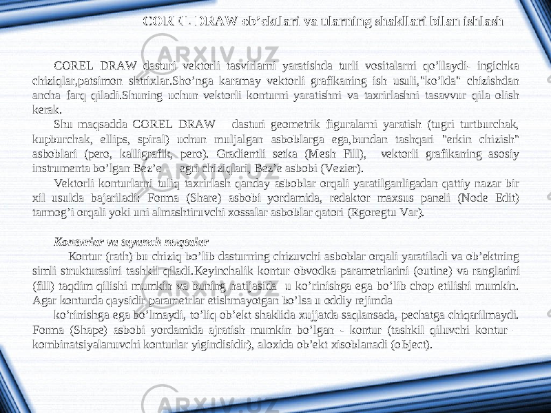 COREL DRAW ob’ektlari va ularning shakllari bilan ishlash COREL DRAW dasturi vektorli tasvirlarni yaratishda turli vositalarni qo’llaydi- ingichka chiziqlar,patsimon shtrixlar.Sho’nga karamay vektorli grafikaning ish usuli,&#34;ko’lda&#34; chizishdan ancha farq qiladi.Shuning uchun vektorli konturni yaratishni va taxrirlashni tasavvur qila olish kerak. Shu maqsadda COREL DRAW dasturi geometrik figuralarni yaratish (tugri turtburchak, kupburchak, ellips, spiral) uchun muljalgan asboblarga ega,bundan tashqari &#34;erkin chizish&#34; asboblari (pero, kalligrafik, pero). Gradientli setka (Mesh Fill), vektorli grafikaning asosiy instrumenta bo’lgan Bez’e — egri chiziqlari, Bez’e asbobi (Vezier). Vektorli konturlarni tuliq taxrirlash qanday asboblar orqali yaratilganligadan qattiy nazar bir xil usulda bajariladi: Forma (Share) asbobi yordamida, redaktor maxsus paneli (Node Edit) tarmog’i orqali yoki uni almashtiruvchi xossalar asboblar qatori (Rgoregtu Var).   К onturlar va tayanch nu q talar К ontur (rath) bu chiziq bo’lib dasturning chizuvchi asboblar orqali yaratiladi va ob’ektning simli strukturasini tashkil qiladi. К eyinchalik kontur obvodka parametrlarini (outine) va ranglarini (fill) taqdim qilishi mumkin va buning natijasida u ko’rinishga ega bo’lib chop etilishi mumkin. Agar konturda qaysidir parametrlar etishmayotgan bo’lsa u oddiy rejimda ko’rinishga ega bo’lmaydi, to’liq ob’ekt shaklida xujjatda saqlansada, pechatga chiqarilmaydi. Forma (Shape) asbobi yordamida ajratish mumkin bo’lgan - kontur (tashkil qiluvchi kontur – kombinatsiyalanuvchi konturlar yigindisidir), aloxida ob’ekt xisoblanadi (o Ь ject). 