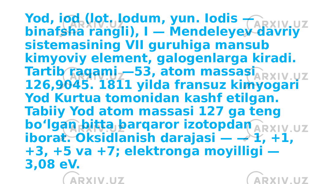 Yod, iod (lot. Iodum, yun. Iodis — binafsha rangli), I — Mendeleyev davriy sistemasining VII guruhiga mansub kimyoviy element, galogenlarga kiradi. Tartib raqami —53, atom massasi 126,9045. 1811 yilda fransuz kimyogari Yod Kurtua tomonidan kashf etilgan. Tabiiy Yod atom massasi 127 ga teng boʻlgan bitta barqaror izotopdan iborat. Oksidlanish darajasi — — 1, +1, +3, +5 va +7; elektronga moyilligi — 3,08 eV. 