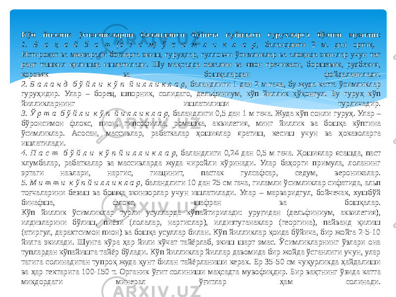 Кўп йиллик ўсимликларни баландлиги бўйича қуйидаги гурухларга бўлиш мумкин : 1. Б а ҳ а й б а т (а з и м) ў с и м л и к л а р, баландлиги 2 м. дан ортиқ. Истироҳат ва манзарали боғларга экиш, гуруҳлар, гулловчи ўсимликлар ва алоҳида экинлар учун таг ранг ташкил қилишда ишлатилади. Шу мақсадда сахалин ва япон гречихаси, боршевик, рудбекия, коровяк ва бошқалардан фойдаланилади. 2. Б а л а н д б ў й л и к ў п й и л л и к л а р, баландлиги 1 дан 2 м гача, бу жуда катта ўсимликлар гуруҳидир. Улар – борец, шпорник, солидаго, дельфиниум, кўп йиллик қўқонгул. Бу гуруҳ кўп йилликларнинг ишлатилиши турличадир. 3. Ў р т а б ў й л и к ў п й и л л и к л а р, баландлиги 0,5 дан 1 м гача. Жуда кўп сонли гуруҳ. Улар – бўронсимон флокс, пион, гипсофилла, ромашка, аквилегия, минг йиллик ва бошқа кўпгина ўсимликлар. Асосан, массивлар, рабаткалар ҳошиялар яратиш, кесиш учун ва ҳоказоларга ишлатилади. 4. П а с т б ў й л и к ў п й и л л и к л а р, баландлиги 0,24 дан 0,5 м гача. Ҳошиялар ясашда, паст клумбалар, рабаткалар ва массивларда жуда чиройли кўринади. Улар баҳорги примула, лоланинг эртаги навлари, наргис, гиацинит, пастак гулсафсар, седум, вероникалар. 5. М и т т и к ў п й и л л и к л а р, баландлиги 10 дан 25 см гача, гиламли ўсимликлар сифатида, альп тоғчаларини безаш ва бошқа экинзорлар учун ишлатилади. Улар – марваридгул, бойчечак, хушбўй бинафша, флокс, шафран ва бошқалар. Кўп йиллик ўсимликлар турли усулларда кўпайтирилади: уруғидан (дельфиниум, аквилегия), илдизларини бўлиш, пиёзи (лолалар, наргислар), илдизтуганаклар (георгина), пайванд қилиш (атиргул, дарахтсимон пион) ва бошқа усуллар билан. Кўп йилликлар қоида бўйича, бир жойга 2-5-10 йилга экилади. Шунга кўра ҳар йили кўчат тайёрлаб, экиш шарт эмас. Ўсимликларнинг ўзлари она туплардан кўпайишга тайёр бўлади. Кўп йилликлар йиллар давомида бир жойда ўсганлиги учун, улар тагига солинадиган тупроқ жуда қунт билан тайёрланиши керак. Ер 35-50 см чуқурликда ҳайдалиши ва ҳар гектарига 100-150 т. Органик ўғит солиниши мақсадга мувофиқдир. Бир вақтнинг ўзида катта миқдордаги минерал ўғитлар ҳам солинади. 