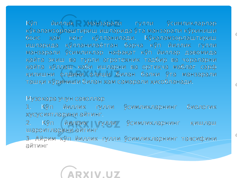 Кўп йиллик манзарали гулли ўсимликларлар кўкаламзорлаштириш ишларида ўта манзарали кўриниши боис ҳам кенг қўлланилади. Кўкаламзорлаштириш ишларида қўлланилаётган барча кўп йиллик гулли манзарали ўсимликлар нафақат кўп йиллар давомида қайта экиш ва турли агротехник тадбир ва чораларни қайта қўллаш каби ишларни ва ортиқча маблағ сарф қилишни олдини олиши билан балки ўта манзарали ташқи кўриниши билан хам самарали ҳисобланади.   Музокара учун саволлар 1. Кўп йиллик гулли ўсимликларнинг биологик хусусиятларини айтинг. 2. Кўп йиллик гулли ўсимликларнинг қишлаш шароитларини айтинг 3. Айрим кўп йиллик гулли ўсимликларнинг тавсифини айтинг 