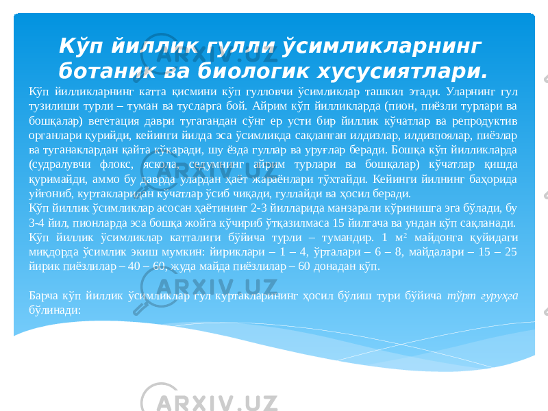 Кўп йилликларнинг катта қисмини кўп гулловчи ўсимликлар ташкил этади. Уларнинг гул тузилиши турли – туман ва тусларга бой. Айрим кўп йилликларда (пион, пиёзли турлари ва бошқалар) вегетация даври тугагандан сўнг ер усти бир йиллик кўчатлар ва репродуктив органлари қурийди, кейинги йилда эса ўсимликда сақланган илдизлар, илдизпоялар, пиёзлар ва туганаклардан қайта кўкаради, шу ёзда гуллар ва уруғлар беради. Бошқа кўп йилликларда (судралувчи флокс, яскола, седумнинг айрим турлари ва бошқалар) кўчатлар қишда қуримайди, аммо бу даврда улардан ҳаёт жараёнлари тўхтайди. Кейинги йилнинг баҳорида уйғониб, куртакларидан кўчатлар ўсиб чиқади, гуллайди ва ҳосил беради. Кўп йиллик ўсимликлар асосан ҳаётининг 2-3 йилларида манзарали кўринишга эга бўлади, бу 3-4 йил, пионларда эса бошқа жойга кўчириб ўтқазилмаса 15 йилгача ва ундан кўп сақланади. Кўп йиллик ўсимликлар катталиги бўйича турли – тумандир. 1 м 2 майдонга қуйидаги миқдорда ўсимлик экиш мумкин: йириклари – 1 – 4, ўрталари – 6 – 8, майдалари – 15 – 25 йирик пиёзлилар – 40 – 60, жуда майда пиёзлилар – 60 донадан кўп. Барча кўп йиллик ўсимликлар гул куртакларининг ҳосил бўлиш тури бўйича тўрт гуруҳга бўлинади: Кўп йиллик гулли ўсимликларнинг ботаник ва биологик хусусиятлари. 