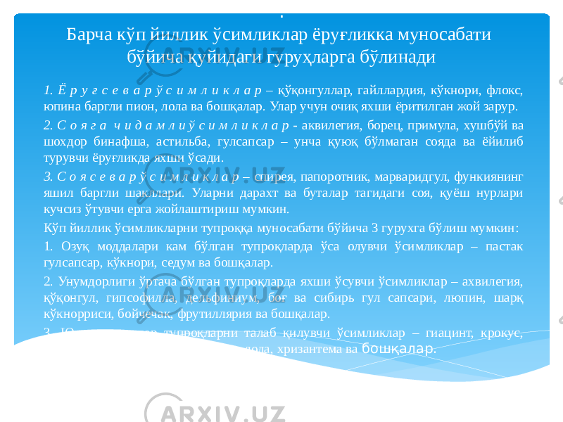 . Барча кўп йиллик ўсимликлар ёруғликка муносабати бўйича қуйидаги гуруҳларга бўлинади 1. Ё р у ғ с е в а р ў с и м л и к л а р – қўқонгуллар, гайллардия, кўкнори, флокс, юпина баргли пион, лола ва бошқалар. Улар учун очиқ яхши ёритилган жой зарур. 2. С о я г а ч и д а м л и ў с и м л и к л а р - аквилегия, борец, примула, хушбўй ва шохдор бинафша, астильба, гулсапсар – унча қуюқ бўлмаган сояда ва ёйилиб турувчи ёруғликда яхши ўсади. 3. С о я с е в а р ў с и м л и к л а р – спирея, папоротник, марваридгул, функиянинг яшил баргли шакллари. Уларни дарахт ва буталар тагидаги соя, қуёш нурлари кучсиз ўтувчи ерга жойлаштириш мумкин. Кўп йиллик ўсимликларни тупроққа муносабати бўйича 3 гурухга бўлиш мумкин: 1. Озуқ моддалари кам бўлган тупроқларда ўса олувчи ўсимликлар – пастак гулсапсар, кўкнори, седум ва бошқалар. 2. Унумдорлиги ўртача бўлган тупроқларда яхши ўсувчи ўсимликлар – ахвилегия, қўқонгул, гипсофилла, дельфиниум, боғ ва сибирь гул сапсари, люпин, шарқ кўкнорриси, бойчечак, фрутиллярия ва бошқалар. 3. Юқори унумдор тупроқларни талаб қилувчи ўсимликлар – гиацинт, крокус, марваридгул, лилия, наргис, пион, лола, хризантема ва бошқалар. 