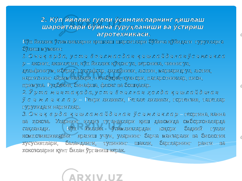 2. Кўп йиллик гулли ўсимликларнинг қишлаш шароитлари бўйича гуруҳланиши ва ўстириш агротехникаси. Кўп йиллик ўсимликларни қишлаш шароитлари бўйича қўйидаги гурухларга бўлиш мумкин: 1. О ч и қ е р д а, у с т и ё п и л м а с д а н қ и ш л а й д и г а н ў с и мл и к л а р – аконит, аквилегия, кўп йиллик қўқонгул, вероника, чиннигул, дельфиниум, иберис, гулсафсар, лилейники, люпин, марваридгул, лютик, наргиснинг айрим навлари, незабудка, кукнори, папаротниклар, пион, примула. Рудбекия, бинафша, флокс ва бошқалар. 2. Ў р т а м и н т а қ а д а, у с т и ё п и л г а н ҳ о л д а қ и ш л а й д иг а н ў с и м л и к л а р – Генри лилияси, Регале лилияси, гортензия, тацетлар гурухидаги наргислар. 3. О ч и қ е р д а қ и ш л а м а й д и г а н ў с и м л и к л а р – георгина, канна ва ҳокоза. Уларнинг илдиз туганаклари қиш давомида омборхоналарда сақланади. Кўп йиллик ўсимликлардан юқори бадиий гулли композияцияларни яратиш учун, уларнинг барча манзарали ва биологик хусусиятлари, баландлиги, тупининг шакли, баргларнинг ранги ва хокозоларни қунт билан ўрганиш керак. 