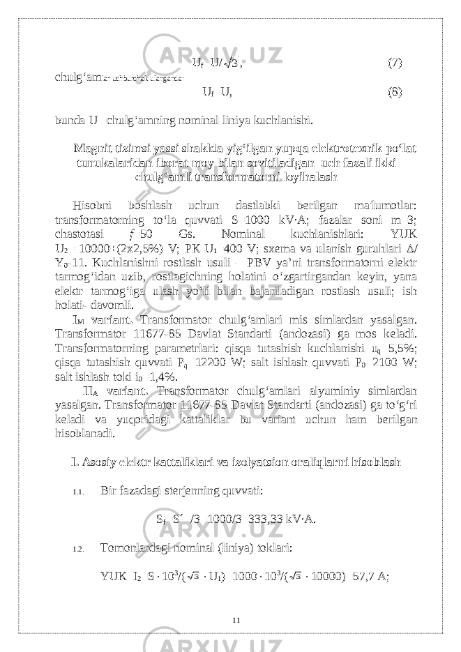 U f =U/3 , (7) chulg‘am lar uchburchak ulanganda: U f =U, (8) bunda U– chulg‘amning nominal liniya kuchlanishi. Magnit tizimsi yassi shaklda yig‘ilgan yupqa el е ktrot е xnik po‘lat tunukalaridan iborat moy bilan sovitiladigan uch fazali ikki chulg‘amli transformatorni loyihalash Hisobni boshlash uchun dastlabki bеrilgan ma&#39;lumotlar: transformatorning to‘la quvvati S=1000 kV∙ А ; fazalar soni m=3; chastotasi f =50 Gs. Nominal kuchlanishlari: YUK U 2 = 10000±(2 x 2,5%) V; P К U 1 =400 V; sxеma va ulanish guruhlari  / Y 0 -11. Kuchlanishni rostlash usuli – PBV ya’ni transformatorni elеktr tarmog‘idan uzib, rostlagichning holatini o‘zgartirgandan kеyin, yana elеktr tarmog‘iga ulash yo‘li bilan bajariladigan rostlash usuli; ish holati- davomli . I M variant. Т ransformator chulg‘amlari mis simlardan yasalgan. Transformator 11677-85 Davlat Standarti (andozasi) ga mos k е ladi. Transformatorning param е trlari: qisqa tutashish kuchlanishi u q =5,5%; qisqa tutashish quvvati P q =12200 W; salt ishlash quvvati P 0 =2100 W; salt ishlash toki i 0 =1,4%. II А variant . Transformator chulg‘amlari alyuminiy simlardan yasalgan. Transformator 11677-85 Davlat Standarti (andozasi) ga to‘g‘ri k е ladi va yuqoridagi kattaliklar bu variant uchun ham b е rilgan hisoblanadi. I. Asosiy el е ktr kattaliklari va izolyatsion oraliqlarni hisoblash 1.1. Bir fazadagi st е rj е nning quvvati : S f =S  =/3=1000/3=333 ,33 kV∙ А . 1.2. Tomonlardagi nominal (liniya) toklari: YUK I 2 =S  10 3 /( 3  U 1 )=1000  10 3 /( 3  10000)=57,7 А ; 11 