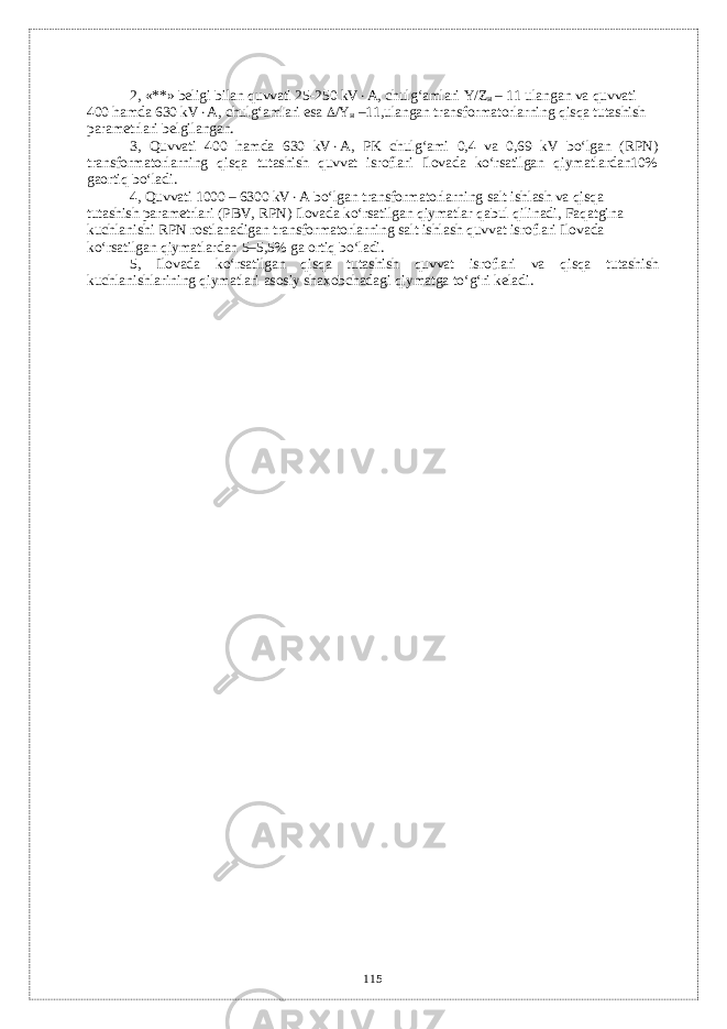 2, «**» bеligi bilan quvvati 25-250 kV  А, chulg‘amlari Y / Z н – 11 ulangan va quvvati 400 hamda 630 kV  А, chulg‘amlari esa  / Y н –11,ulangan transformatorlarning qisqa tutashish paramеtrlari bеlgilangan. 3, Quvvati 400 hamda 630 kV  А, PK chulg‘ami 0,4 va 0,69 kV bo‘lgan (RPN) transformatorlarning qisqa tutashish quvvat isroflari Ilovada ko‘rsatilgan qiymatlardan10% gaortiq bo‘ladi. 4, Quvvati 1000 – 6300 kV  А bo‘lgan transformatorlarning salt ishlash va qisqa tutashish paramеtrlari (PBV, RPN) Ilovada ko‘rsatilgan qiymatlar qabul qilinadi, Faqatgina kuchlanishi RPN rostlanadigan transformatorlarning salt ishlash quvvat isroflari Ilovada ko ‘ rsatilgan qiymatlardan 5–5,5% ga ortiq bo ‘ ladi . 5, Ilovada ko ‘ rsatilgan qisqa tutashish quvvat isroflari va qisqa tutashish kuchlanishlarining qiymatlari asosiy shaxobchadagi qiymatga to ‘ g ‘ ri k е ladi . 115 