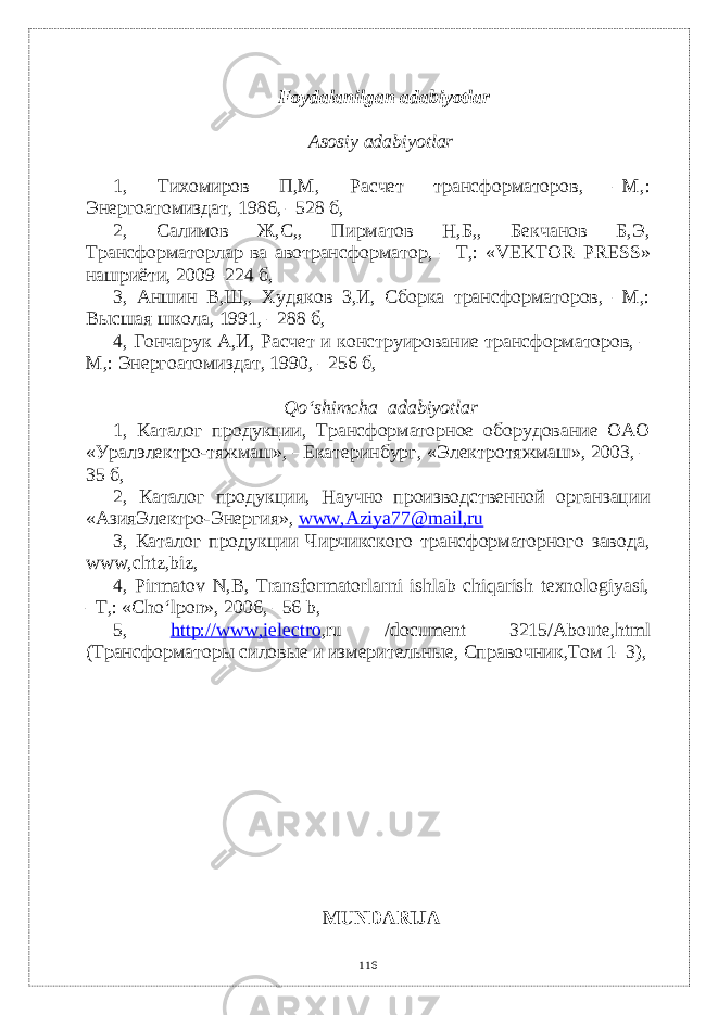  Foydalanilgan adabiyotlar Asosiy adabiyotlar 1, Тихомиров П, M , Расчет трансформаторов, – M ,: Энергоатомиздат, 1986, –528 б, 2, Салимов Ж,С,, Пирматов Н,Б,, Бекчанов Б,Э, Трансформаторлар ва авотрансформатор, – Т,: « VEKTOR – PRESS » нашриёти, 2009–224 б, 3, Аншин В,Ш,, Худяков З,И, Сборка трансформаторов, –M,: Высшая школа, 1991, –288 б, 4, Гончарук А,И, Расчет и конструирование трансформаторов, – M,: Энергоатомиздат, 1990, –256 б, Q o‘ shimcha а dabiyotlar 1, Каталог продукции, Трансформаторное оборудование ОАО «Уралэлектро-тяжмаш», –Екатеринбург, «Электротяжмаш», 2003, – 35 б, 2, Каталог продукции, Научно–производственной органзации «АзияЭлектро-Энергия», www , Aziya 77@ mail , ru 3, Каталог продукции Чирчикского трансформаторного завода, www , chtz , biz , 4, Pirmatov N,B, Transformatorlarni ishlab chiqarish texnologiyasi, –T,: «Cho‘lpon», 2006, –56 b, 5, http://www,ielect r o , ru / document 3215/ Aboute , html (Трансформаторы силовые и измерительные, Справочник,Том 1–3), MUNDARIJA 116 