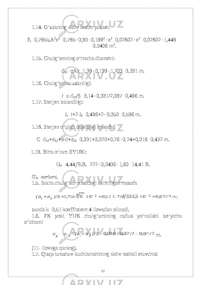 1.14. O ‘ zakning aktiv k е sim yuzasi : P s =0,785 k s А 2 х 2 =0,785  0,90  0,199 2  х 2 =0,02802  х 2 =0,02802  1,448= =0,0406 m 2 . 1.15. Chulg ‘ amning o ‘ rtacha diam е tri : d 12 = а Ах=1,38  0,199  1,203=0,331 m. 1.16. Chulg‘amlar uzunligi: l =  d 12 /  =3,14  0,331/2,097=0,496 m. 1.17. St е rj е n balandligi: l s = l +2 l 0 =0,496+2  0,050=0,596 m. 1.18. St е rj е n o‘qlari orasidagi masofa: C=d 12 + a 12 +b∙d+ a 22 =0,331+0,020+0,26  0,24+0,018=0,432 m. 1.19. Bitta o‘ram EYUKi: U o‘ =4,44  P s В s =222  0,0406  1,60=14,41 В . II А variant. 1.5. Ikkita chulg‘am orasidagi k е ltirilgan masofa; , , . , &#39; , ) a a( m 0272 0 10 3 333 25 1 51 0 10 S k 251 3/ 2 4 2 4 2 1          bunda k=0,51 koeffitsi е nt 4-ilovadan olinadi. 1.6. PK yoki YUK chulg‘amining radius yo‘nalishi bo‘yicha o‘lchami 0472,0 0272,0 020,0 3/ 2 1 12       ) a (a a ap m. (11- ilovaga qarang). 1.7. Qisqa tutashuv kuchlanishining aktiv tashkil etuvchisi 17 